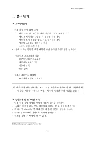 201010365 최종원
- 4 -
1. 분석단계
⚫ 요구사항분석
- 현재 게임 현황 패턴 수집
퍼즐 또는 런(Run) 등 게임 방식이 간단한 순위형 게임
카드나 캐릭터를 수집한 뒤 전투를 하는 게임
자신의 요새나 성을 쌓고 서로 공격하는 게임
자신의 소유물을 경영하는 게임
스포츠 기반 수집 게임
=> 현재 나오는 간단한 게임 패턴이 아닌 온라인 슈팅게임을 선택한다.
- 네트워크 프로그래밍 기술
TCP/IP, UDP 프로토콜
타임아웃 프로그래밍
비동기 방식
오류 통지
- 클래스 레퍼런스 테이블
슈팅게임 오픈소스 참고1)
한 학기 동안 배운 네트워크 프로그래밍 기술을 이용하여 한 때 유행했던 턴
제 슈팅 게임을 기반으로 비동기 방식의 실시간 슈팅 게임을 만든다.
⚫ 승리조건 및 요구사항 정의 :
- 턴제 전략 슈팅 게임을 벗어나 비동기 방식을 채택한다.
- 상대가 컨트롤 하는 모든 캐릭터의 체력을 0으로 만들면 승리한다.
- 캐릭터 및 object는 맵 위에 있으며 중력 엔진의 영향을 받는다.
- 캐릭터는 object의 이벤트로 피해가 발생한다.
- 점프를 최대 두 번까지 할 수 있다.
1) http://hedgewars.org/kb/?mode=list
 