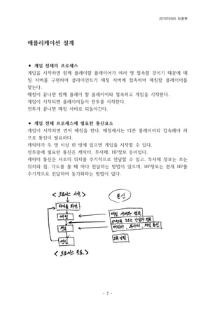 201010365 최종원
- 7 -
애플리케이션 설계
⚫ 게임 전체의 프로세스
게임을 시작하면 함께 플레이할 플레이어가 여러 명 접속할 것이기 때문에 매
칭 서버를 구현하여 클라이언트가 매칭 서버에 접속하여 매칭할 플레이어를
찾는다.
매칭이 끝나면 함께 플레이 할 플레이어와 접속하고 게임을 시작한다.
게임이 시작되면 플레이어들이 전투를 시작한다.
전투가 끝나면 매칭 서버로 되돌아간다.
⚫ 게임 전체 프로세스에 필요한 통신요소
게임이 시작하면 먼저 매칭을 한다. 매칭에서는 다른 플레이어와 접속해야 하
므로 통신이 필요하다.
캐릭터가 두 명 이상 한 방에 있으면 게임을 시작할 수 있다.
전투중에 필요한 통신은 캐릭터, 투사체, HP정보 등이있다.
캐릭터 통신은 서로의 위치를 주기적으로 전달할 수 있고, 투사체 정보는 쏘는
위치와 힘, 각도를 쏠 때 마다 전달하는 방법이 있으며, HP정보는 현재 HP를
주기적으로 전달하여 동기화하는 방법이 있다.
 