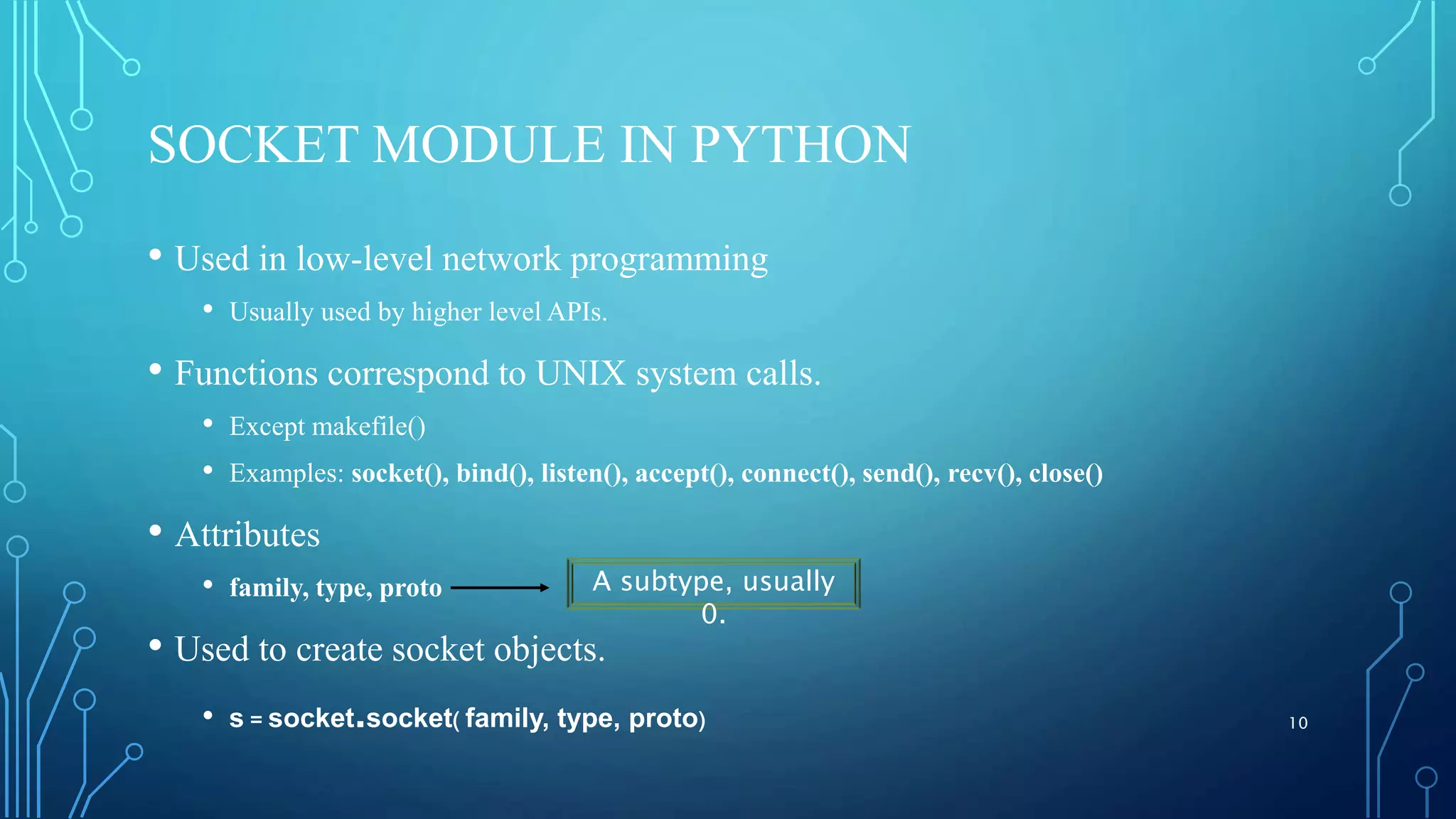 SOCKET MODULE IN PYTHON • Used in low-level network programming • Usually used by higher level APIs. • Functions correspond to UNIX system calls. • Except makefile() • Examples: socket(), bind(), listen(), accept(), connect(), send(), recv(), close() • Attributes • family, type, proto • Used to create socket objects. • s = socket.socket( family, type, proto) 10 A subtype, usually 0. 