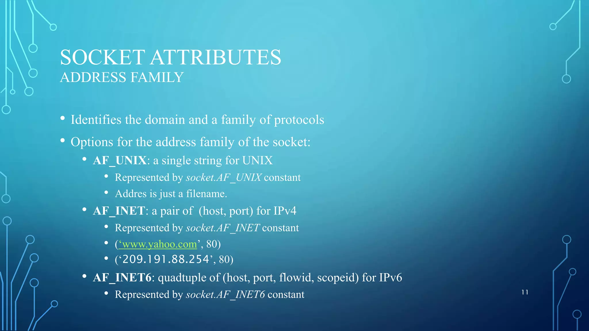 SOCKET ATTRIBUTES ADDRESS FAMILY • Identifies the domain and a family of protocols • Options for the address family of the socket: • AF_UNIX: a single string for UNIX • Represented by socket.AF_UNIX constant • Addres is just a filename. • AF_INET: a pair of (host, port) for IPv4 • Represented by socket.AF_INET constant • (‘www.yahoo.com’, 80) • (‘209.191.88.254’, 80) • AF_INET6: quadtuple of (host, port, flowid, scopeid) for IPv6 • Represented by socket.AF_INET6 constant 11 