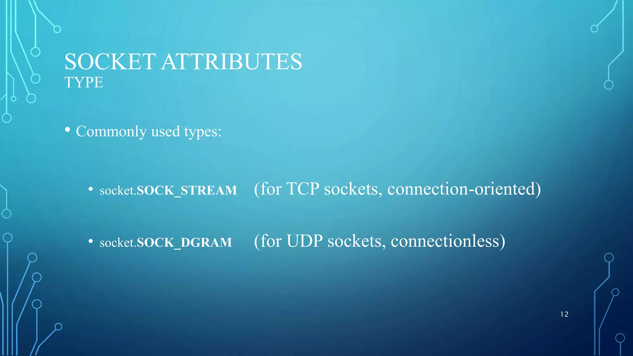 SOCKET ATTRIBUTES TYPE • Commonly used types: • socket.SOCK_STREAM (for TCP sockets, connection-oriented) • socket.SOCK_DGRAM (for UDP sockets, connectionless) 12 