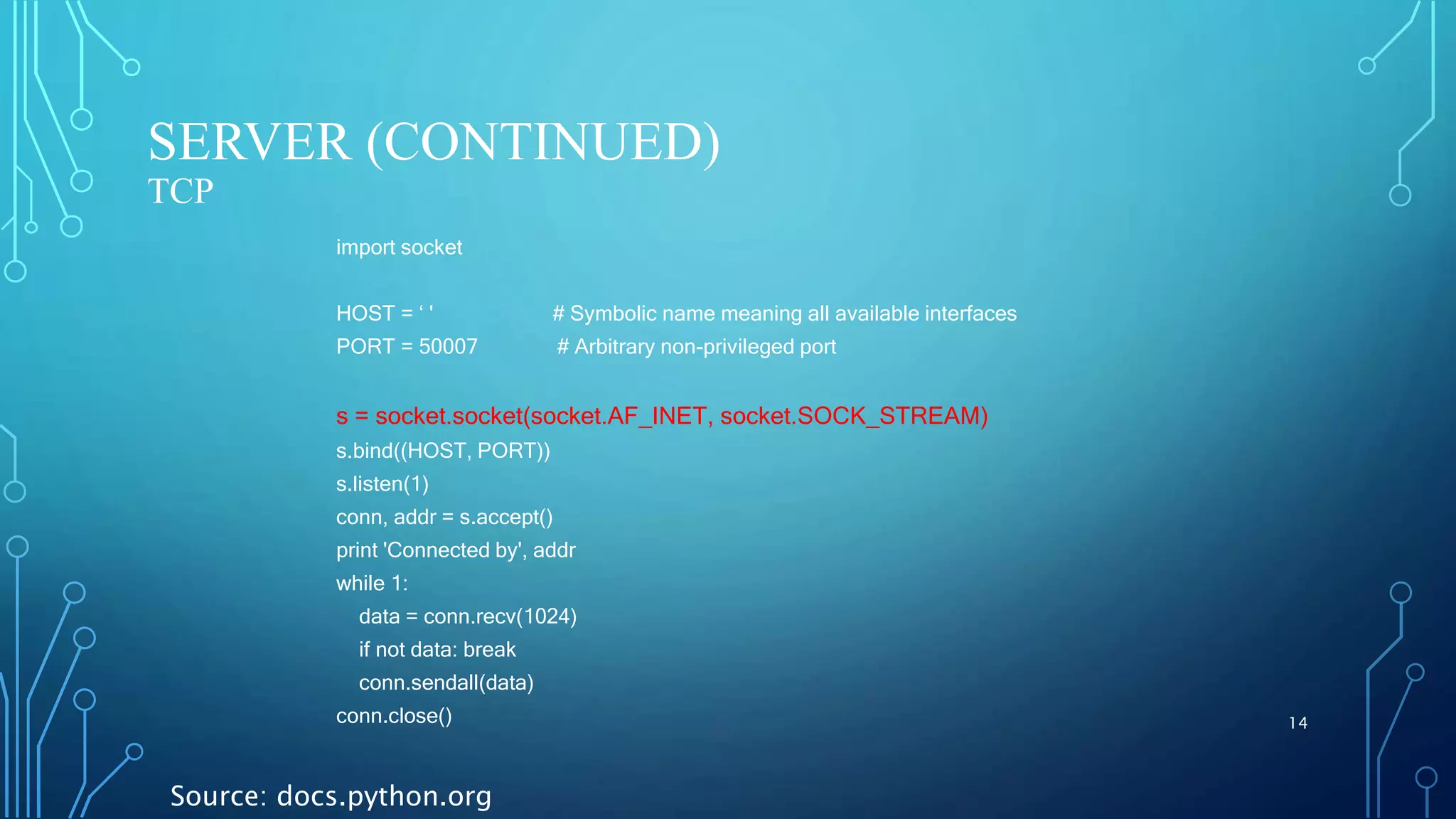 SERVER (CONTINUED) TCP 14 import socket HOST = ‘ ' # Symbolic name meaning all available interfaces PORT = 50007 # Arbitrary non-privileged port s = socket.socket(socket.AF_INET, socket.SOCK_STREAM) s.bind((HOST, PORT)) s.listen(1) conn, addr = s.accept() print 'Connected by', addr while 1: data = conn.recv(1024) if not data: break conn.sendall(data) conn.close() Source: docs.python.org 