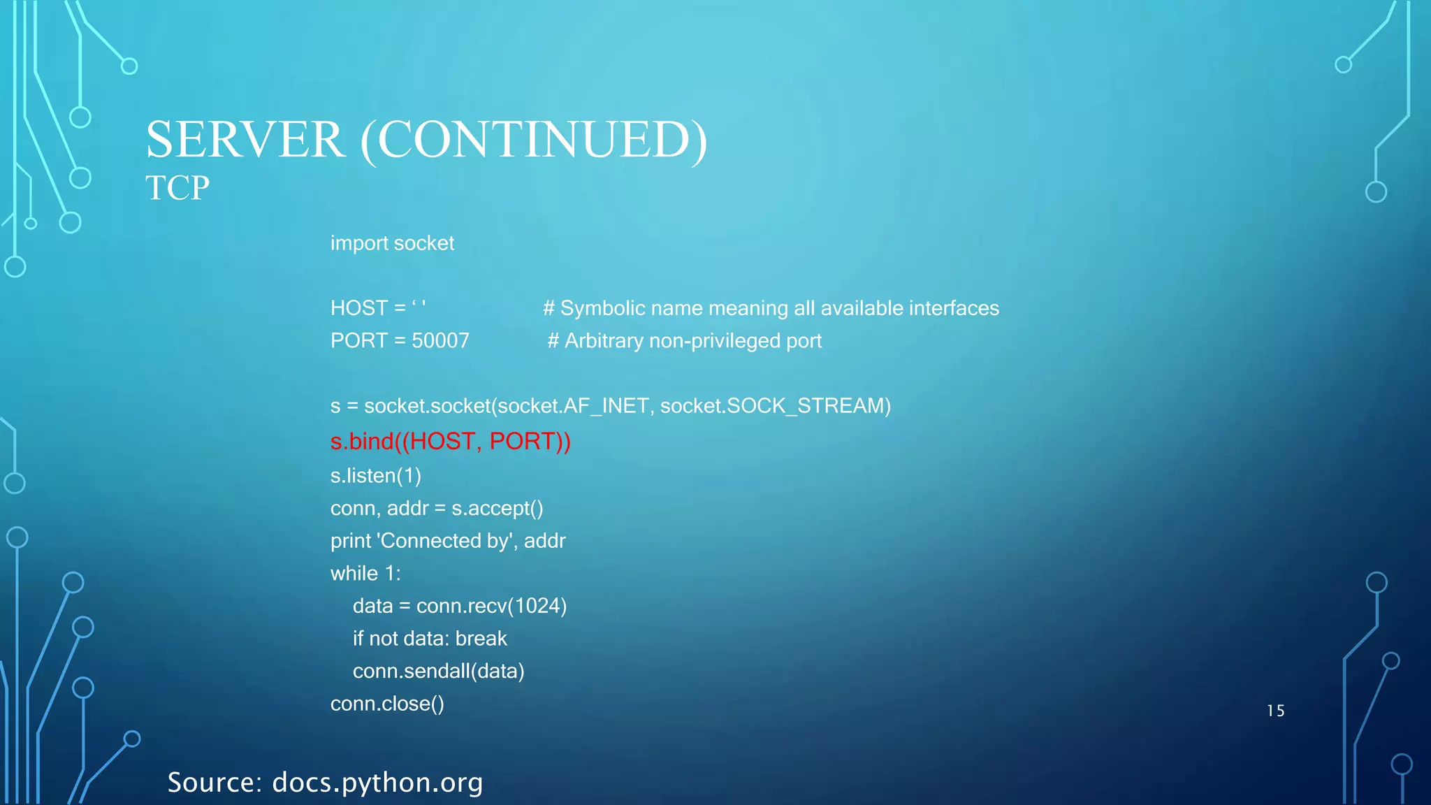 SERVER (CONTINUED) TCP 15 import socket HOST = ‘ ' # Symbolic name meaning all available interfaces PORT = 50007 # Arbitrary non-privileged port s = socket.socket(socket.AF_INET, socket.SOCK_STREAM) s.bind((HOST, PORT)) s.listen(1) conn, addr = s.accept() print 'Connected by', addr while 1: data = conn.recv(1024) if not data: break conn.sendall(data) conn.close() Source: docs.python.org 