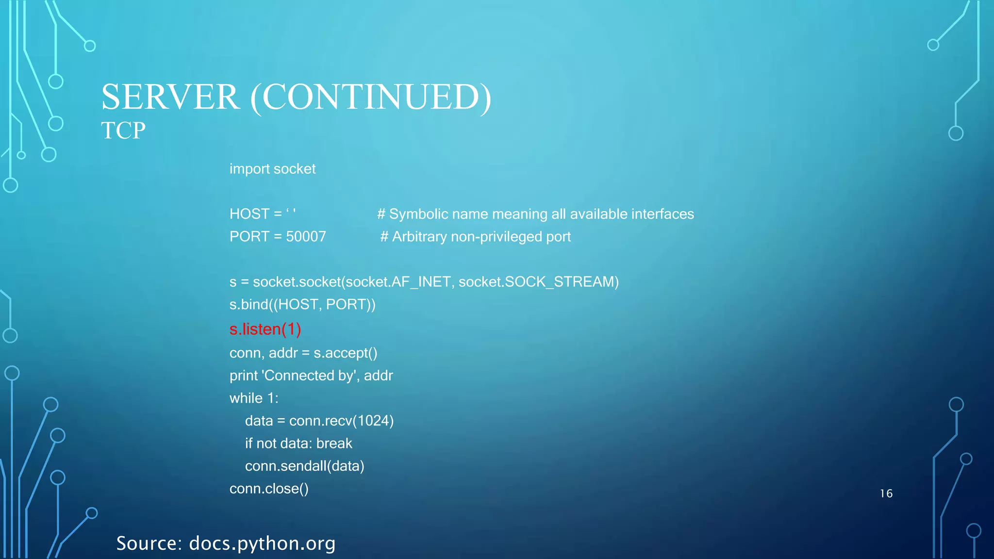SERVER (CONTINUED) TCP 16 import socket HOST = ‘ ' # Symbolic name meaning all available interfaces PORT = 50007 # Arbitrary non-privileged port s = socket.socket(socket.AF_INET, socket.SOCK_STREAM) s.bind((HOST, PORT)) s.listen(1) conn, addr = s.accept() print 'Connected by', addr while 1: data = conn.recv(1024) if not data: break conn.sendall(data) conn.close() Source: docs.python.org 