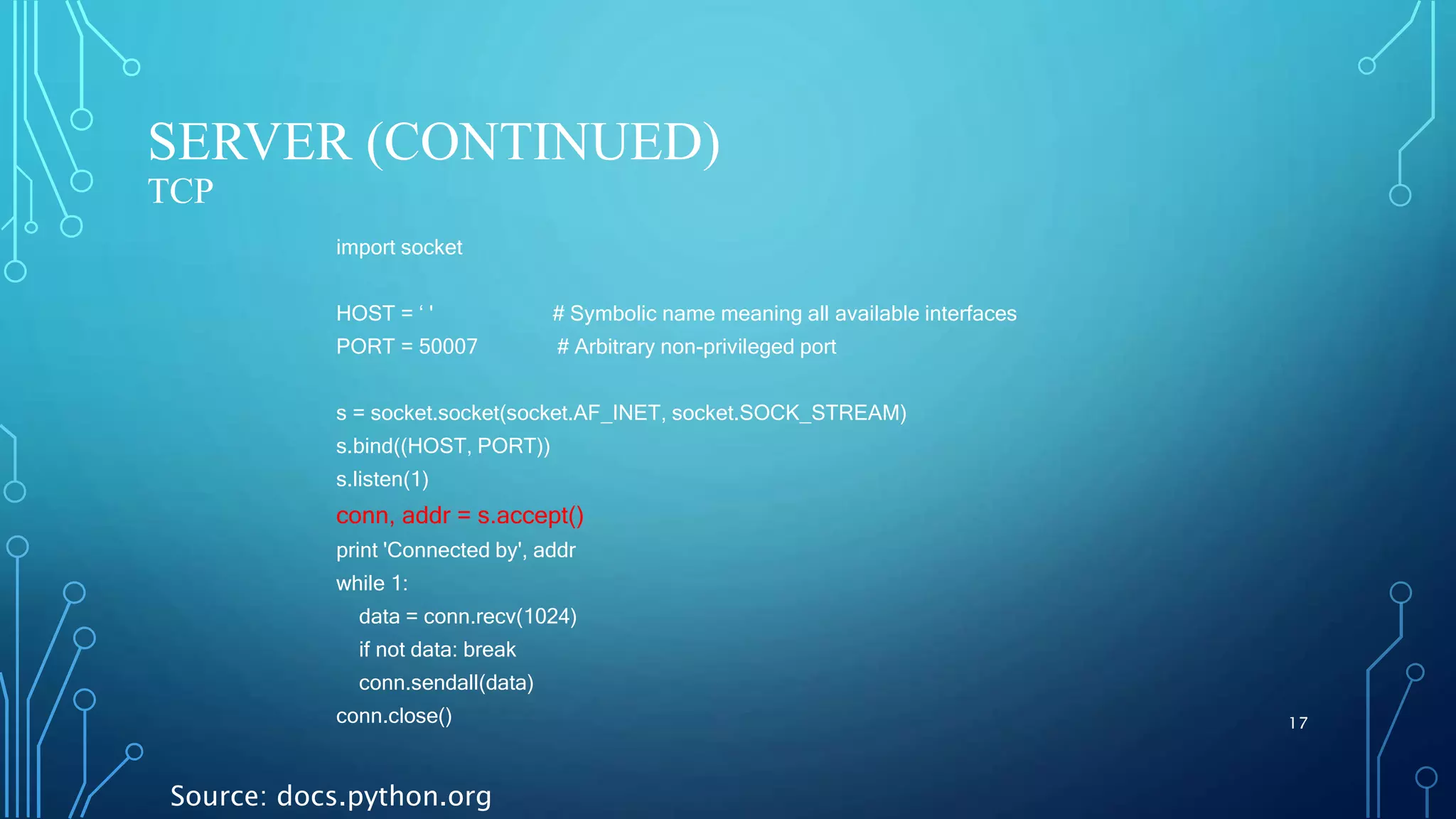 SERVER (CONTINUED) TCP 17 import socket HOST = ‘ ' # Symbolic name meaning all available interfaces PORT = 50007 # Arbitrary non-privileged port s = socket.socket(socket.AF_INET, socket.SOCK_STREAM) s.bind((HOST, PORT)) s.listen(1) conn, addr = s.accept() print 'Connected by', addr while 1: data = conn.recv(1024) if not data: break conn.sendall(data) conn.close() Source: docs.python.org 
