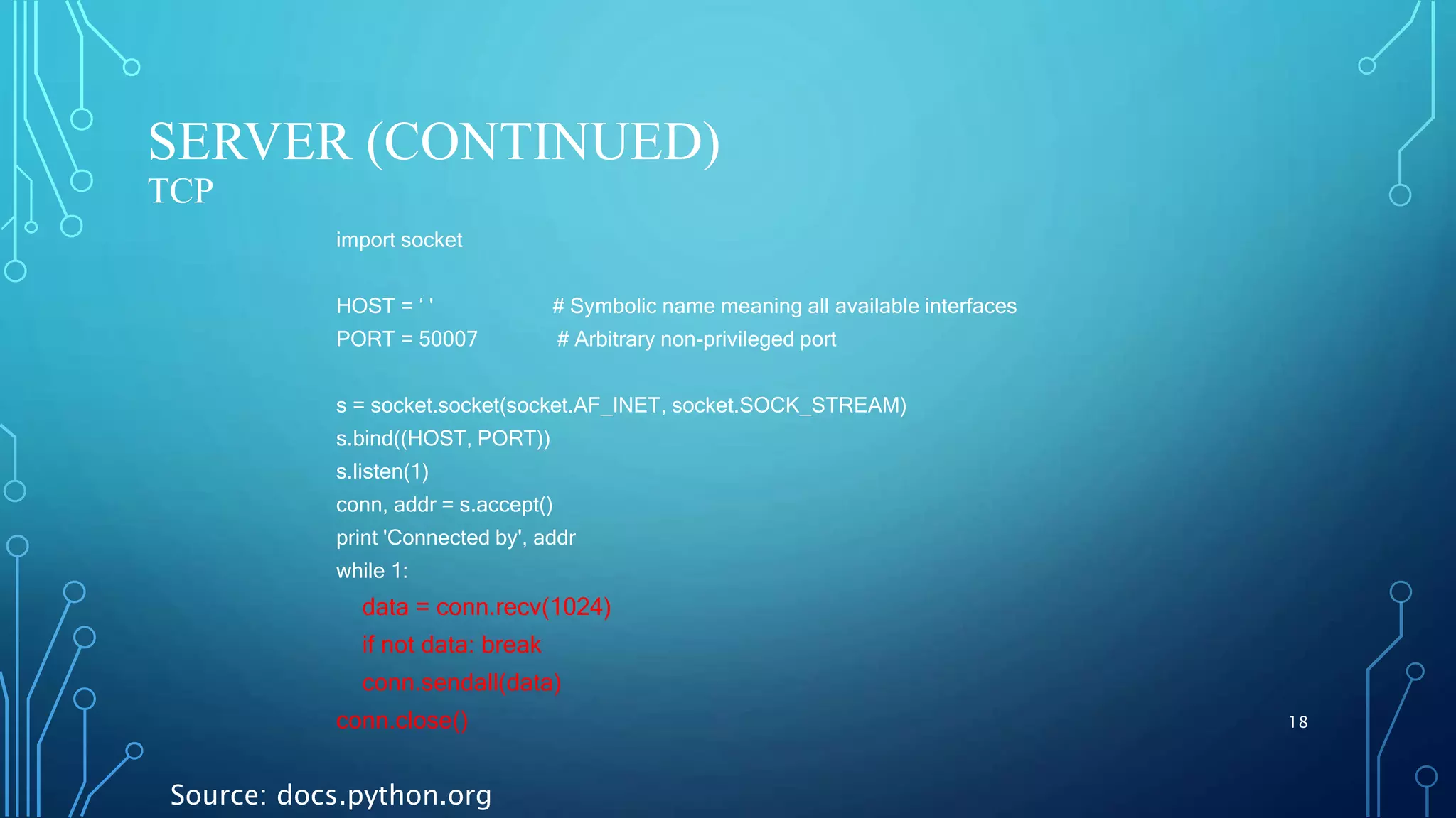 SERVER (CONTINUED) TCP 18 import socket HOST = ‘ ' # Symbolic name meaning all available interfaces PORT = 50007 # Arbitrary non-privileged port s = socket.socket(socket.AF_INET, socket.SOCK_STREAM) s.bind((HOST, PORT)) s.listen(1) conn, addr = s.accept() print 'Connected by', addr while 1: data = conn.recv(1024) if not data: break conn.sendall(data) conn.close() Source: docs.python.org 