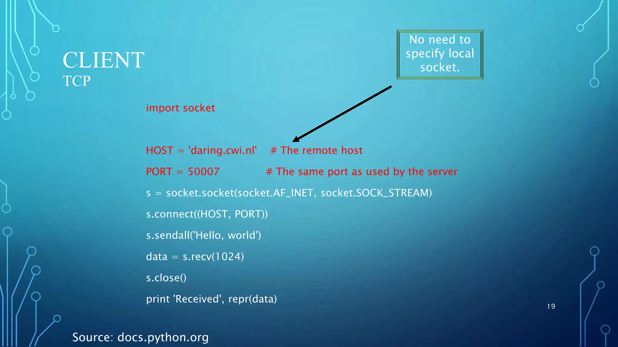 CLIENT TCP import socket HOST = 'daring.cwi.nl' # The remote host PORT = 50007 # The same port as used by the server s = socket.socket(socket.AF_INET, socket.SOCK_STREAM) s.connect((HOST, PORT)) s.sendall('Hello, world') data = s.recv(1024) s.close() print 'Received', repr(data) 19 Source: docs.python.org No need to specify local socket. 