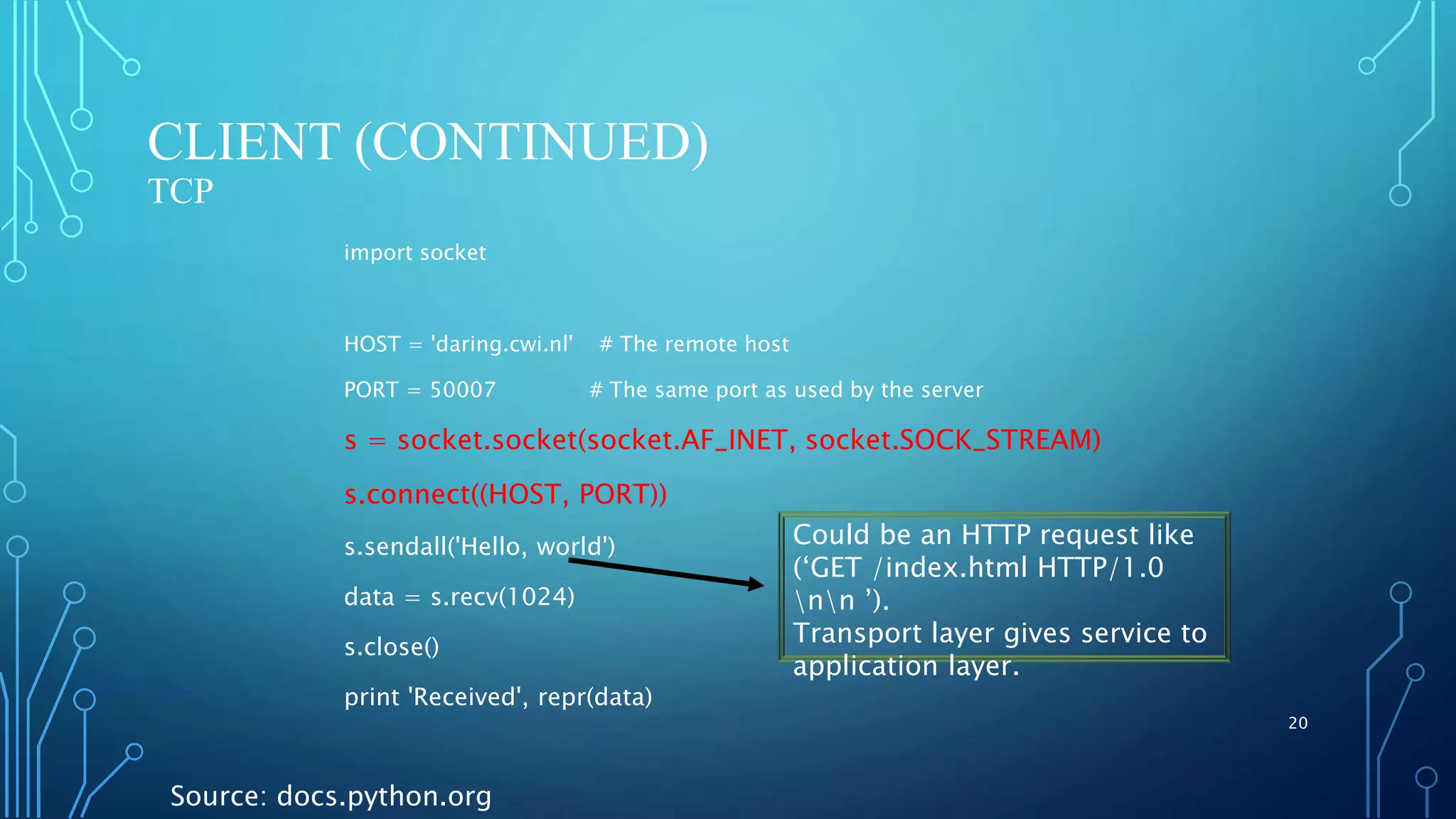 CLIENT (CONTINUED) TCP import socket HOST = 'daring.cwi.nl' # The remote host PORT = 50007 # The same port as used by the server s = socket.socket(socket.AF_INET, socket.SOCK_STREAM) s.connect((HOST, PORT)) s.sendall('Hello, world') data = s.recv(1024) s.close() print 'Received', repr(data) 20 Source: docs.python.org Could be an HTTP request like (‘GET /index.html HTTP/1.0 nn ’). Transport layer gives service to application layer. 