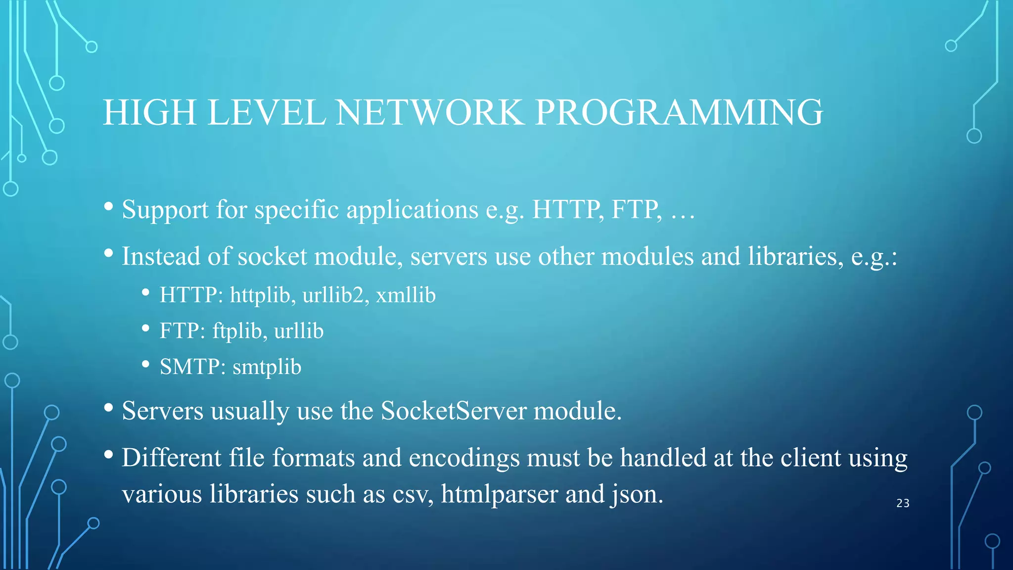 HIGH LEVEL NETWORK PROGRAMMING • Support for specific applications e.g. HTTP, FTP, … • Instead of socket module, servers use other modules and libraries, e.g.: • HTTP: httplib, urllib2, xmllib • FTP: ftplib, urllib • SMTP: smtplib • Servers usually use the SocketServer module. • Different file formats and encodings must be handled at the client using various libraries such as csv, htmlparser and json. 23 
