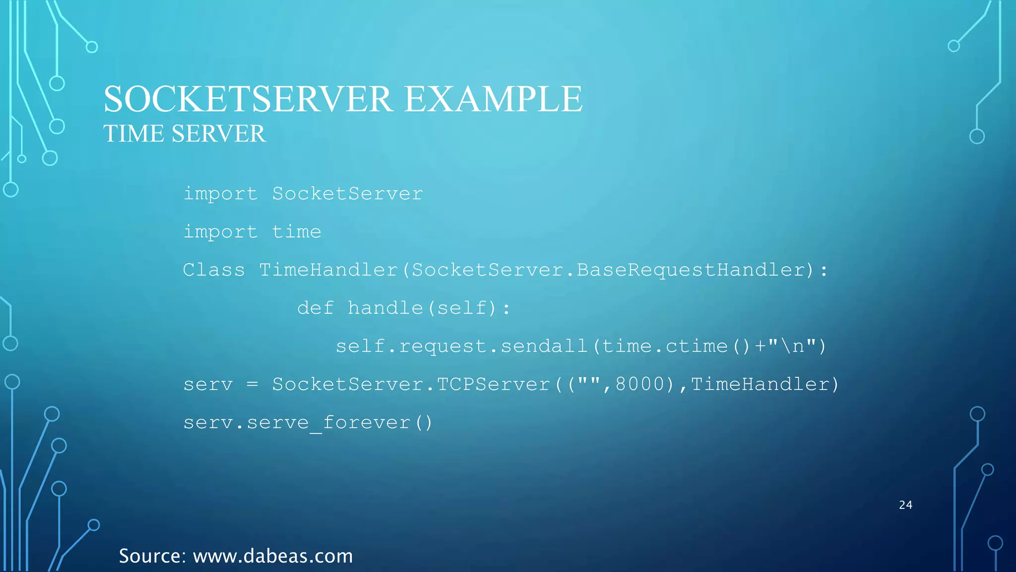 SOCKETSERVER EXAMPLE TIME SERVER 24 import SocketServer import time Class TimeHandler(SocketServer.BaseRequestHandler): def handle(self): self.request.sendall(time.ctime()+"n") serv = SocketServer.TCPServer(("",8000),TimeHandler) serv.serve_forever() Source: www.dabeas.com 