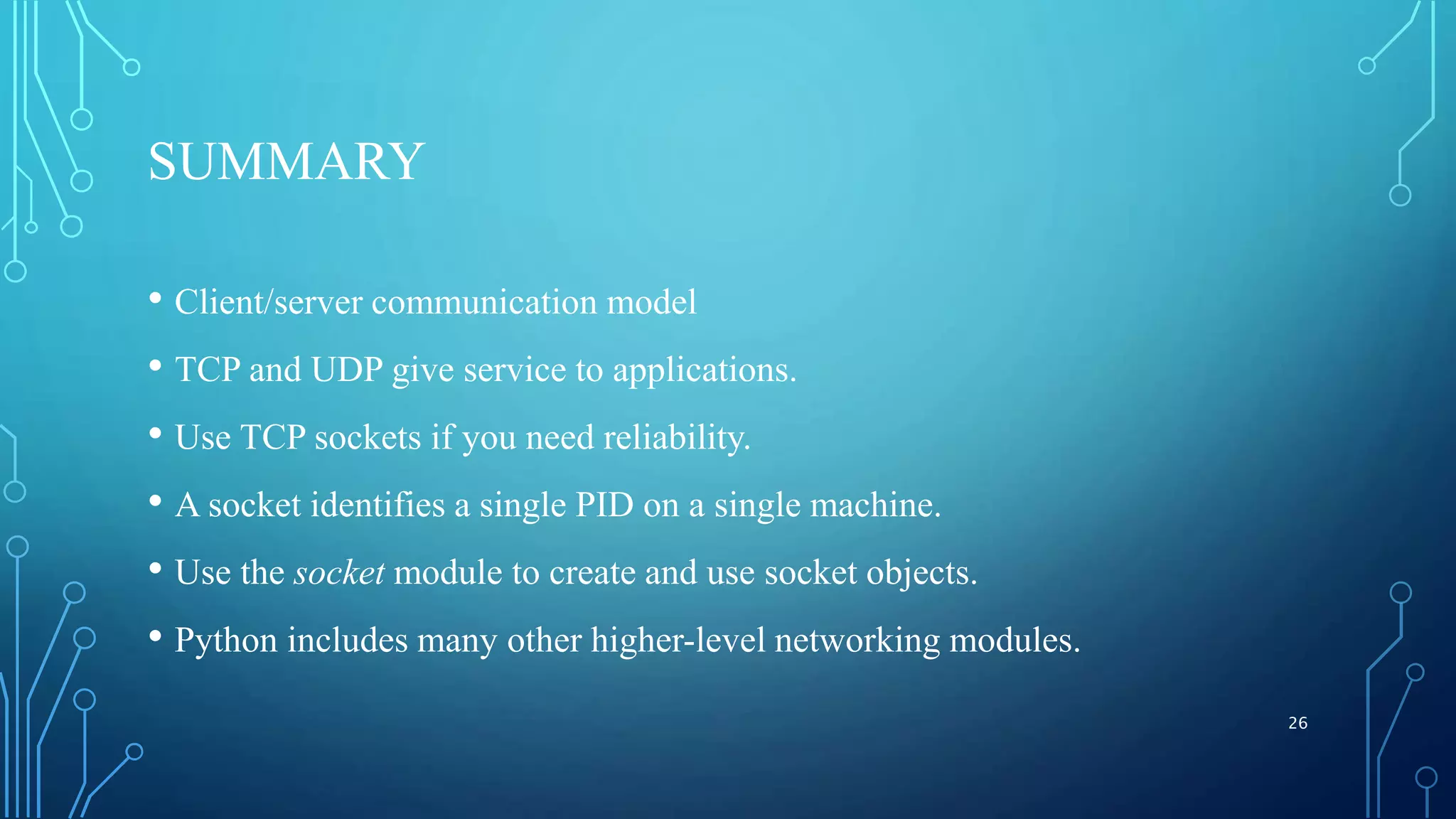 SUMMARY • Client/server communication model • TCP and UDP give service to applications. • Use TCP sockets if you need reliability. • A socket identifies a single PID on a single machine. • Use the socket module to create and use socket objects. • Python includes many other higher-level networking modules. 26 