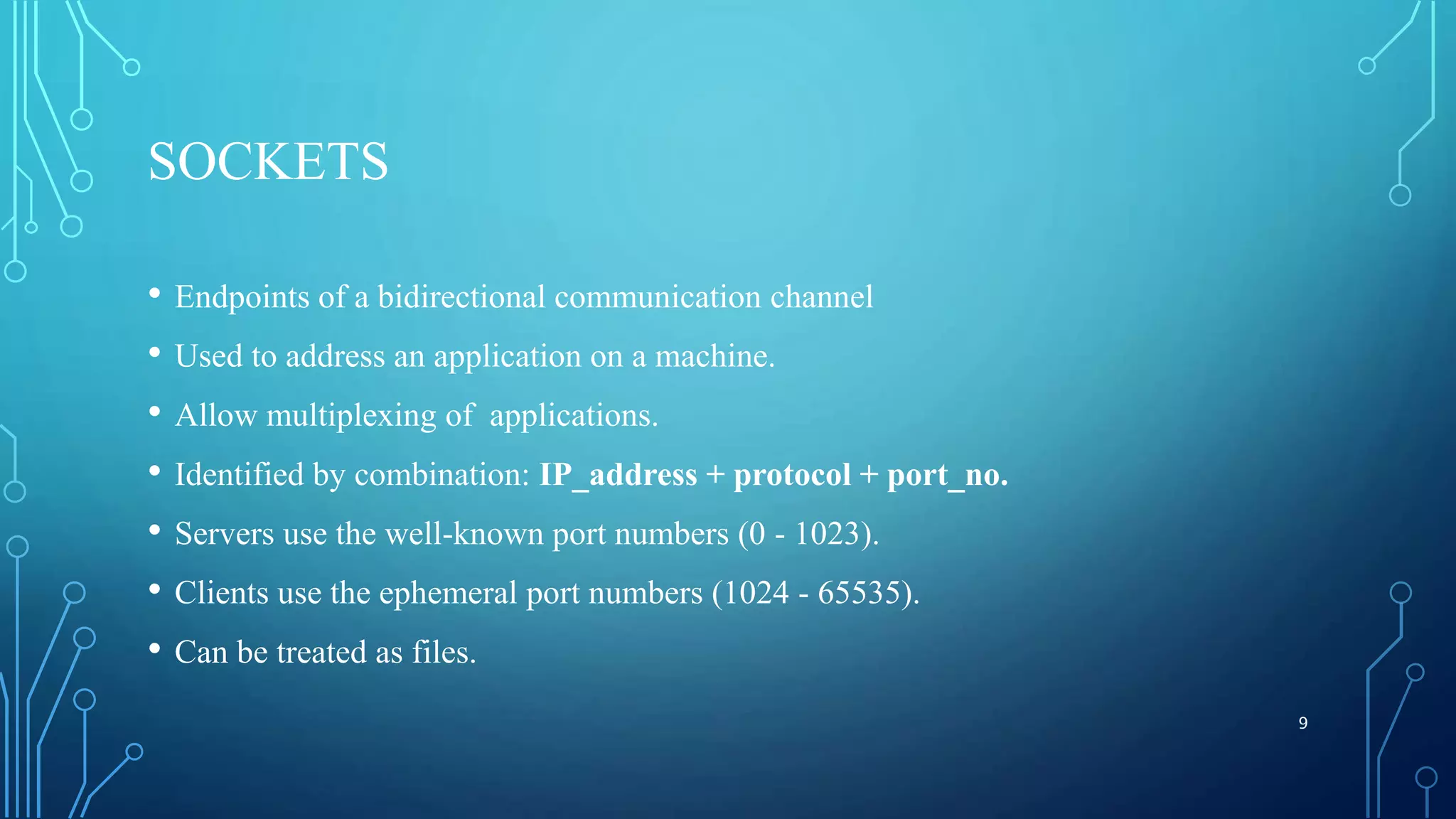 SOCKETS • Endpoints of a bidirectional communication channel • Used to address an application on a machine. • Allow multiplexing of applications. • Identified by combination: IP_address + protocol + port_no. • Servers use the well-known port numbers (0 - 1023). • Clients use the ephemeral port numbers (1024 - 65535). • Can be treated as files. 9 