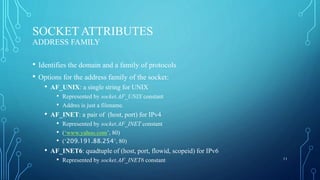 SOCKET ATTRIBUTES
ADDRESS FAMILY
• Identifies the domain and a family of protocols
• Options for the address family of the socket:
• AF_UNIX: a single string for UNIX
• Represented by socket.AF_UNIX constant
• Addres is just a filename.
• AF_INET: a pair of (host, port) for IPv4
• Represented by socket.AF_INET constant
• (‘www.yahoo.com’, 80)
• (‘209.191.88.254’, 80)
• AF_INET6: quadtuple of (host, port, flowid, scopeid) for IPv6
• Represented by socket.AF_INET6 constant 11
 