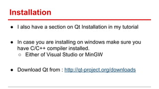 Installation
● I also have a section on Qt Installation in my tutorial
● In case you are installing on windows make sure you
have C/C++ compiler installed.
○ Either of Visual Studio or MinGW
● Download Qt from : http://qt-project.org/downloads
 