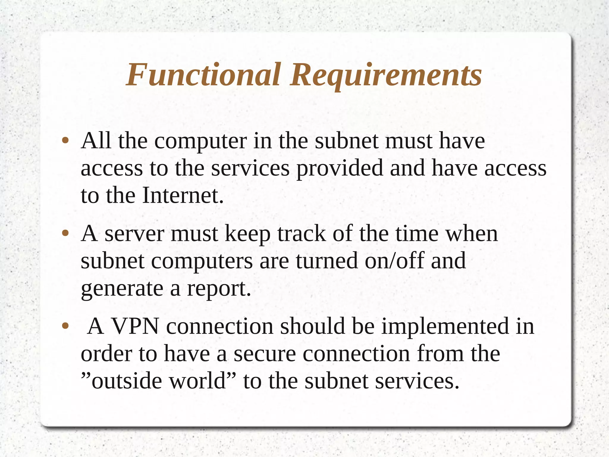 Functional Requirements
●   All the computer in the subnet must have
    access to the services provided and have access
    to the Internet.
●   A server must keep track of the time when
    subnet computers are turned on/off and
    generate a report.
●    A VPN connection should be implemented in
    order to have a secure connection from the
    ”outside world” to the subnet services.
 