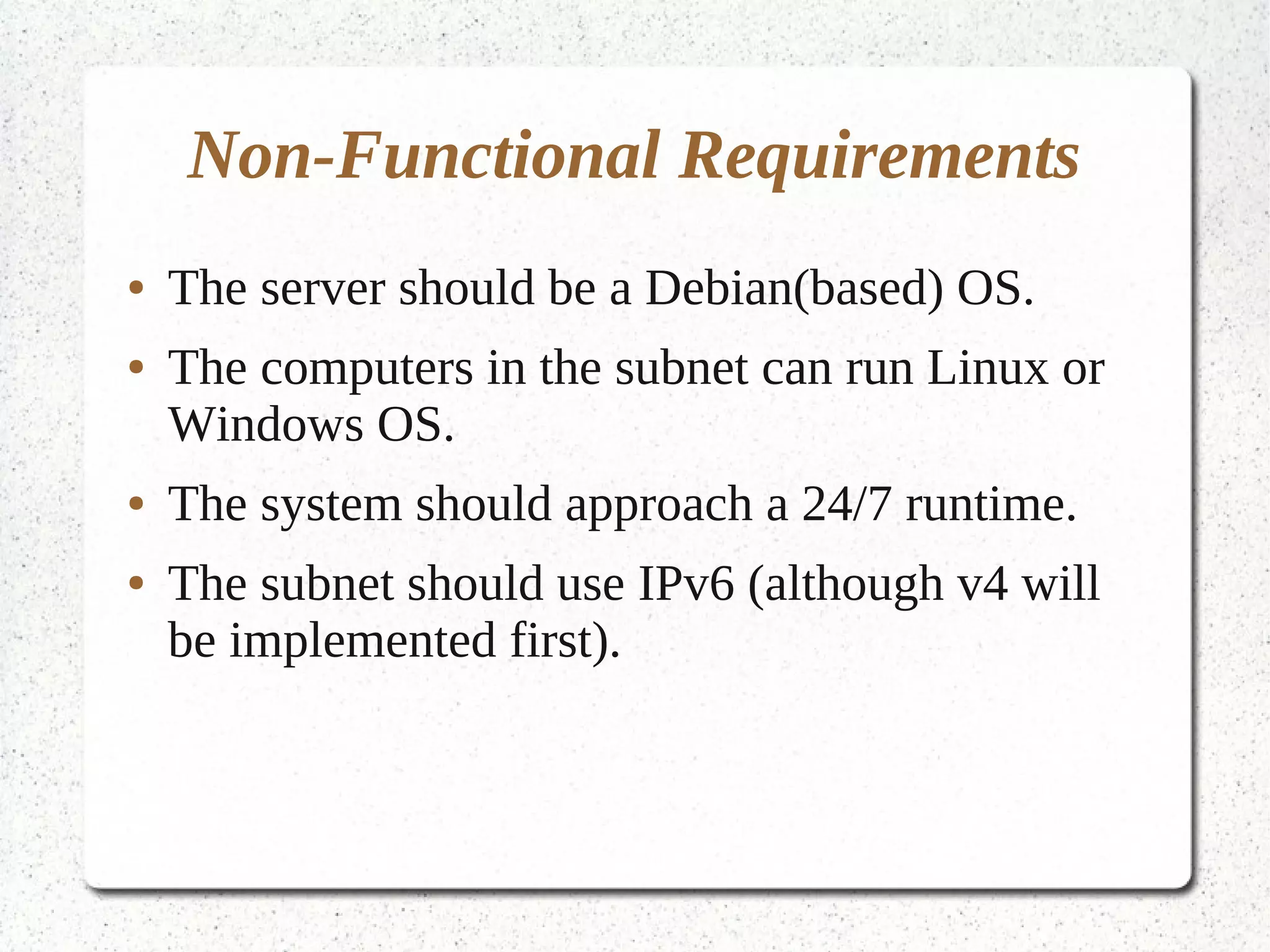 Non-Functional Requirements
●   The server should be a Debian(based) OS.
●   The computers in the subnet can run Linux or
    Windows OS.
●   The system should approach a 24/7 runtime.
●   The subnet should use IPv6 (although v4 will
    be implemented first).
 