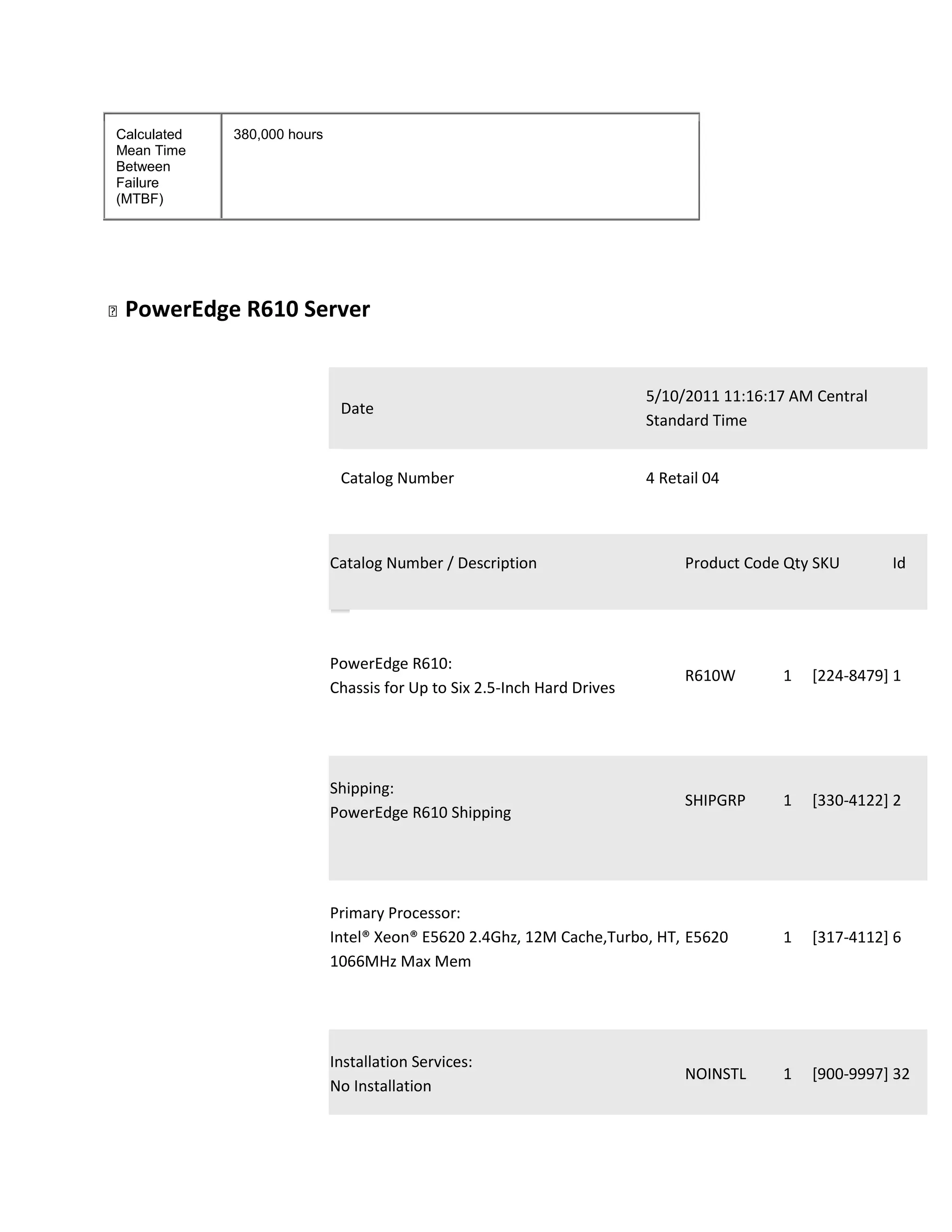 Calculated   380,000 hours
Mean Time
Between
Failure
(MTBF)




PowerEdge    R610 Server


                                                                          5/10/2011 11:16:17 AM Central
                              Date
                                                                          Standard Time


                              Catalog Number                              4 Retail 04



                             Catalog Number / Description                      Product Code Qty SKU       Id




                             PowerEdge R610:
                                                                               R610W       1   [224-8479] 1
                             Chassis for Up to Six 2.5-Inch Hard Drives




                             Shipping:
                                                                               SHIPGRP     1   [330-4122] 2
                             PowerEdge R610 Shipping




                             Primary Processor:
                             Intel® Xeon® E5620 2.4Ghz, 12M Cache,Turbo, HT, E5620         1   [317-4112] 6
                             1066MHz Max Mem




                             Installation Services:
                                                                               NOINSTL     1   [900-9997] 32
                             No Installation
 