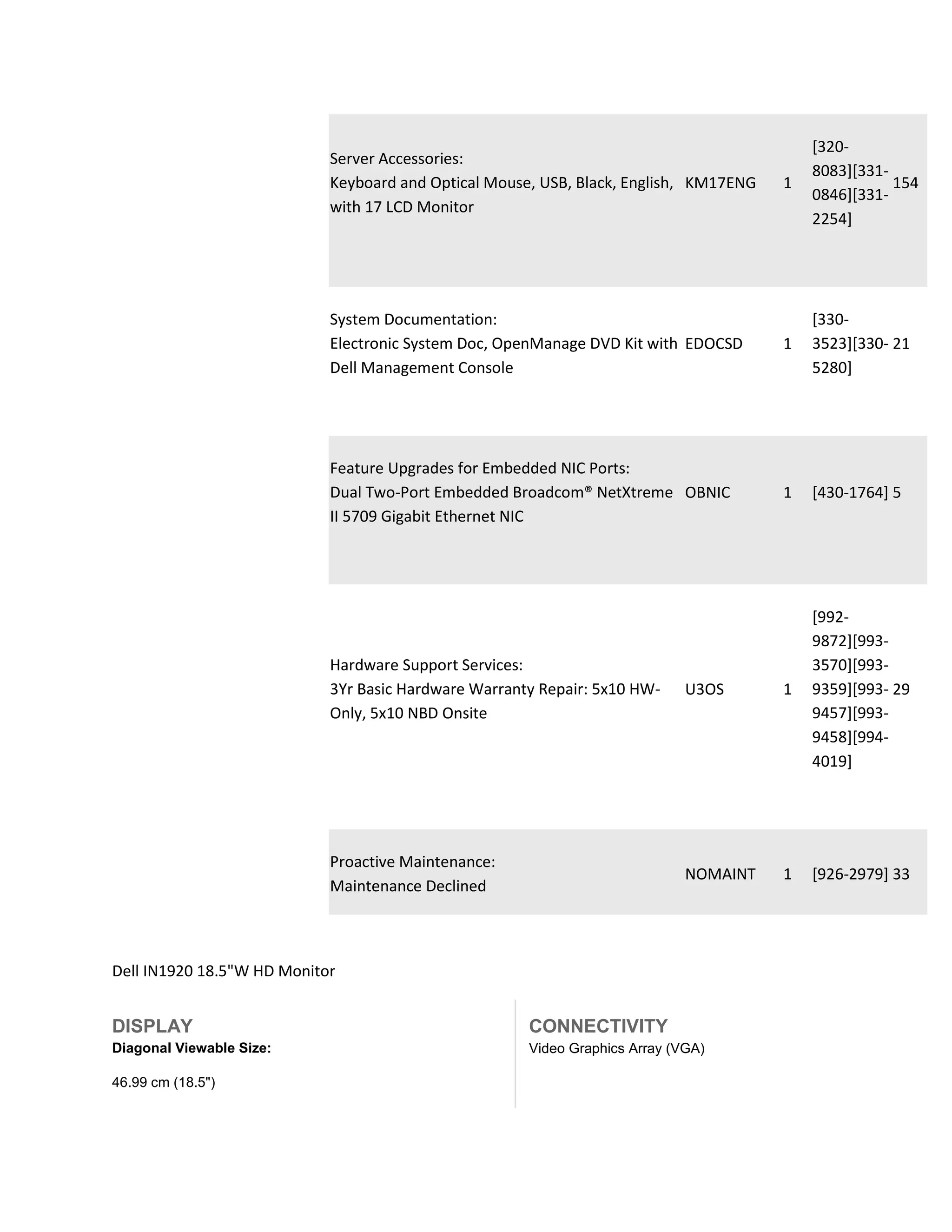[320-
                            Server Accessories:
                                                                                           8083][331-
                            Keyboard and Optical Mouse, USB, Black, English, KM17ENG   1              154
                                                                                           0846][331-
                            with 17 LCD Monitor
                                                                                           2254]




                            System Documentation:                                          [330-
                            Electronic System Doc, OpenManage DVD Kit with EDOCSD      1   3523][330- 21
                            Dell Management Console                                        5280]




                            Feature Upgrades for Embedded NIC Ports:
                            Dual Two-Port Embedded Broadcom® NetXtreme OBNIC           1   [430-1764] 5
                            II 5709 Gigabit Ethernet NIC




                                                                                           [992-
                                                                                           9872][993-
                            Hardware Support Services:                                     3570][993-
                            3Yr Basic Hardware Warranty Repair: 5x10 HW-     U3OS      1   9359][993- 29
                            Only, 5x10 NBD Onsite                                          9457][993-
                                                                                           9458][994-
                                                                                           4019]




                            Proactive Maintenance:
                                                                             NOMAINT   1   [926-2979] 33
                            Maintenance Declined



Dell IN1920 18.5"W HD Monitor


DISPLAY                                               CONNECTIVITY
Diagonal Viewable Size:                               Video Graphics Array (VGA)

46.99 cm (18.5")
 