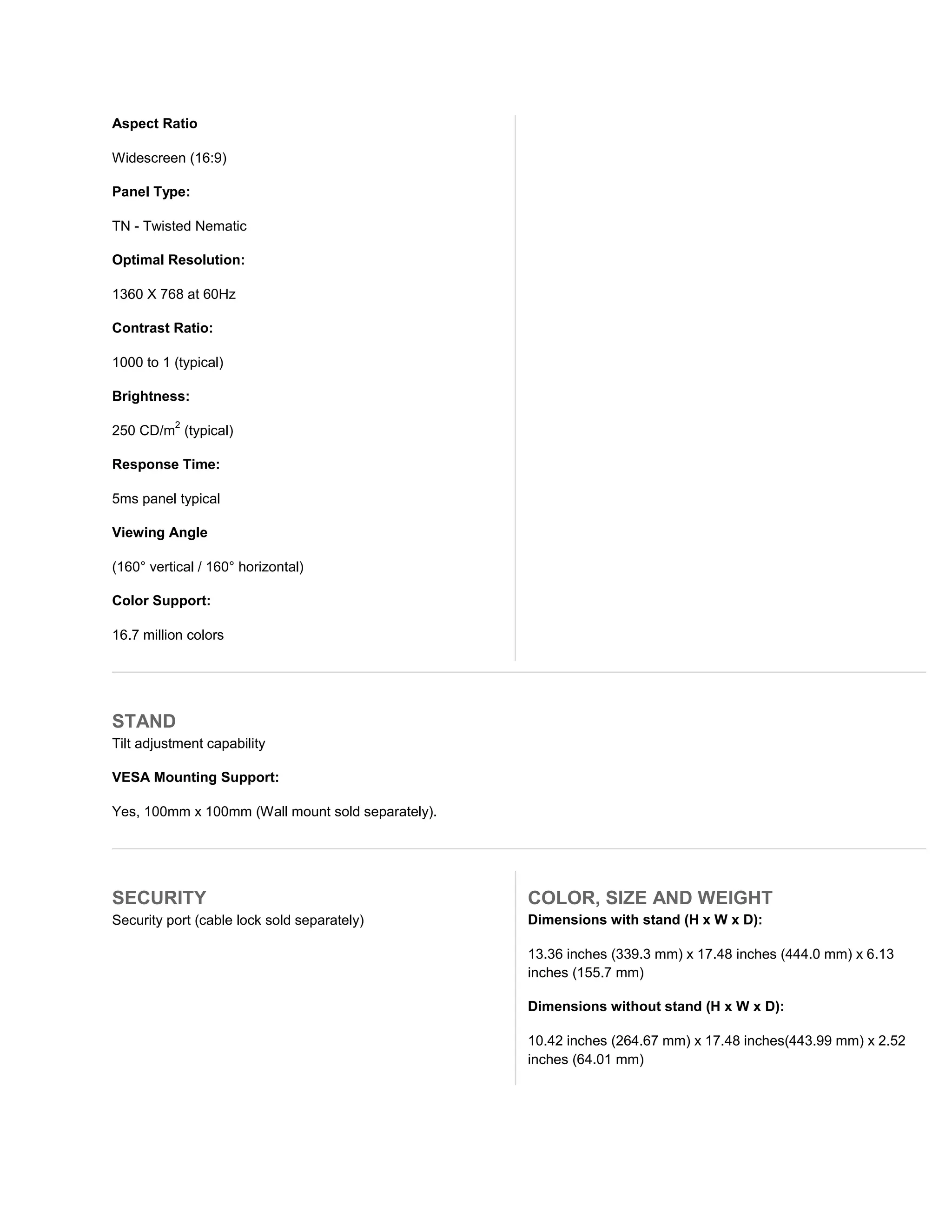 Aspect Ratio

Widescreen (16:9)

Panel Type:

TN - Twisted Nematic

Optimal Resolution:

1360 X 768 at 60Hz

Contrast Ratio:

1000 to 1 (typical)

Brightness:
          2
250 CD/m (typical)

Response Time:

5ms panel typical

Viewing Angle

(160° vertical / 160° horizontal)

Color Support:

16.7 million colors




STAND
Tilt adjustment capability

VESA Mounting Support:

Yes, 100mm x 100mm (Wall mount sold separately).




SECURITY                                           COLOR, SIZE AND WEIGHT
Security port (cable lock sold separately)         Dimensions with stand (H x W x D):

                                                   13.36 inches (339.3 mm) x 17.48 inches (444.0 mm) x 6.13
                                                   inches (155.7 mm)

                                                   Dimensions without stand (H x W x D):

                                                   10.42 inches (264.67 mm) x 17.48 inches(443.99 mm) x 2.52
                                                   inches (64.01 mm)
 