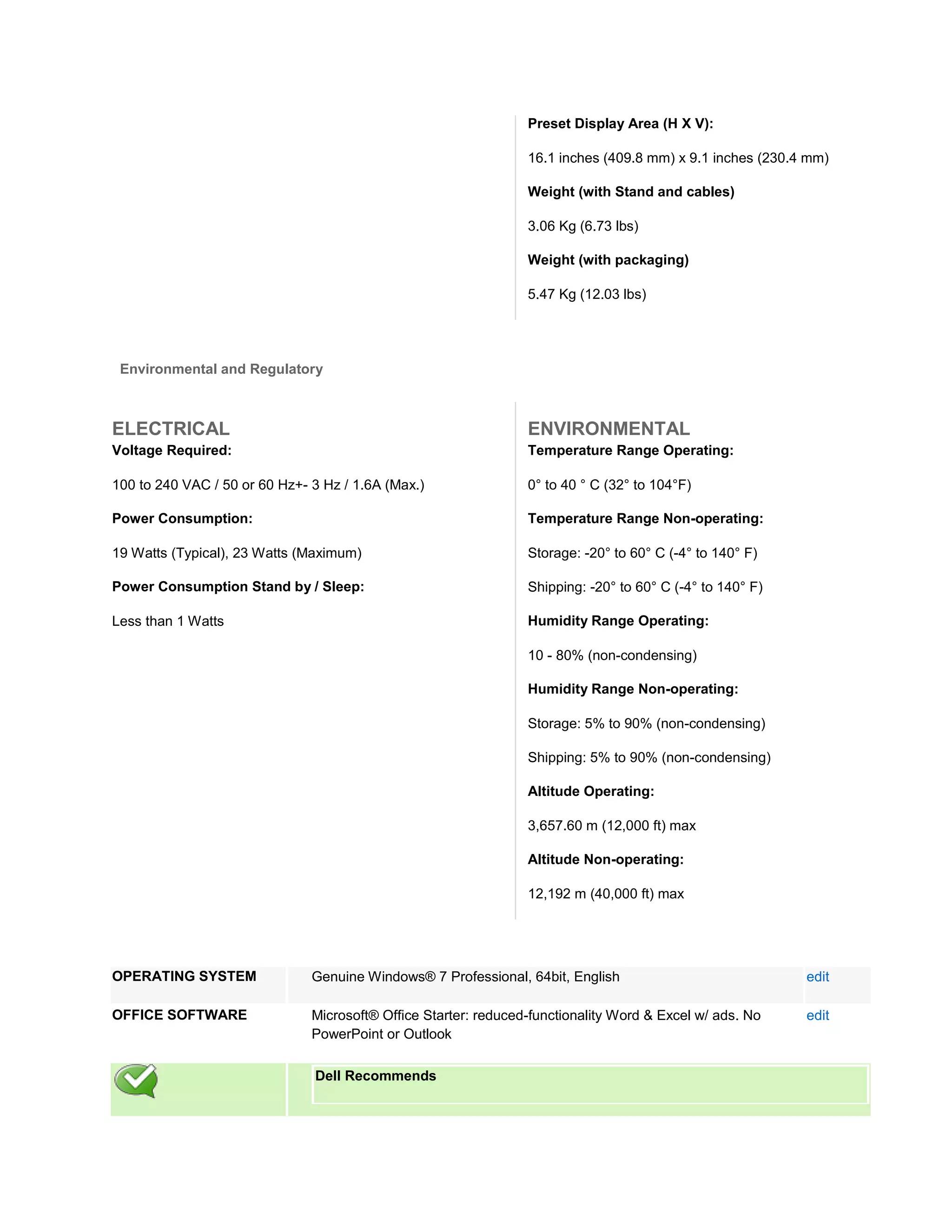 Preset Display Area (H X V):

                                                                 16.1 inches (409.8 mm) x 9.1 inches (230.4 mm)

                                                                 Weight (with Stand and cables)

                                                                 3.06 Kg (6.73 lbs)

                                                                 Weight (with packaging)

                                                                 5.47 Kg (12.03 lbs)




 Environmental and Regulatory



ELECTRICAL                                                       ENVIRONMENTAL
Voltage Required:                                                Temperature Range Operating:

100 to 240 VAC / 50 or 60 Hz+- 3 Hz / 1.6A (Max.)                0° to 40 ° C (32° to 104°F)

Power Consumption:                                               Temperature Range Non-operating:

19 Watts (Typical), 23 Watts (Maximum)                           Storage: -20° to 60° C (-4° to 140° F)

Power Consumption Stand by / Sleep:                              Shipping: -20° to 60° C (-4° to 140° F)

Less than 1 Watts                                                Humidity Range Operating:

                                                                 10 - 80% (non-condensing)

                                                                 Humidity Range Non-operating:

                                                                 Storage: 5% to 90% (non-condensing)

                                                                 Shipping: 5% to 90% (non-condensing)

                                                                 Altitude Operating:

                                                                 3,657.60 m (12,000 ft) max

                                                                 Altitude Non-operating:

                                                                 12,192 m (40,000 ft) max




OPERATING SYSTEM               Genuine Windows® 7 Professional, 64bit, English                             edit

OFFICE SOFTWARE                Microsoft® Office Starter: reduced-functionality Word & Excel w/ ads. No    edit
                               PowerPoint or Outlook

                               Dell Recommends
 