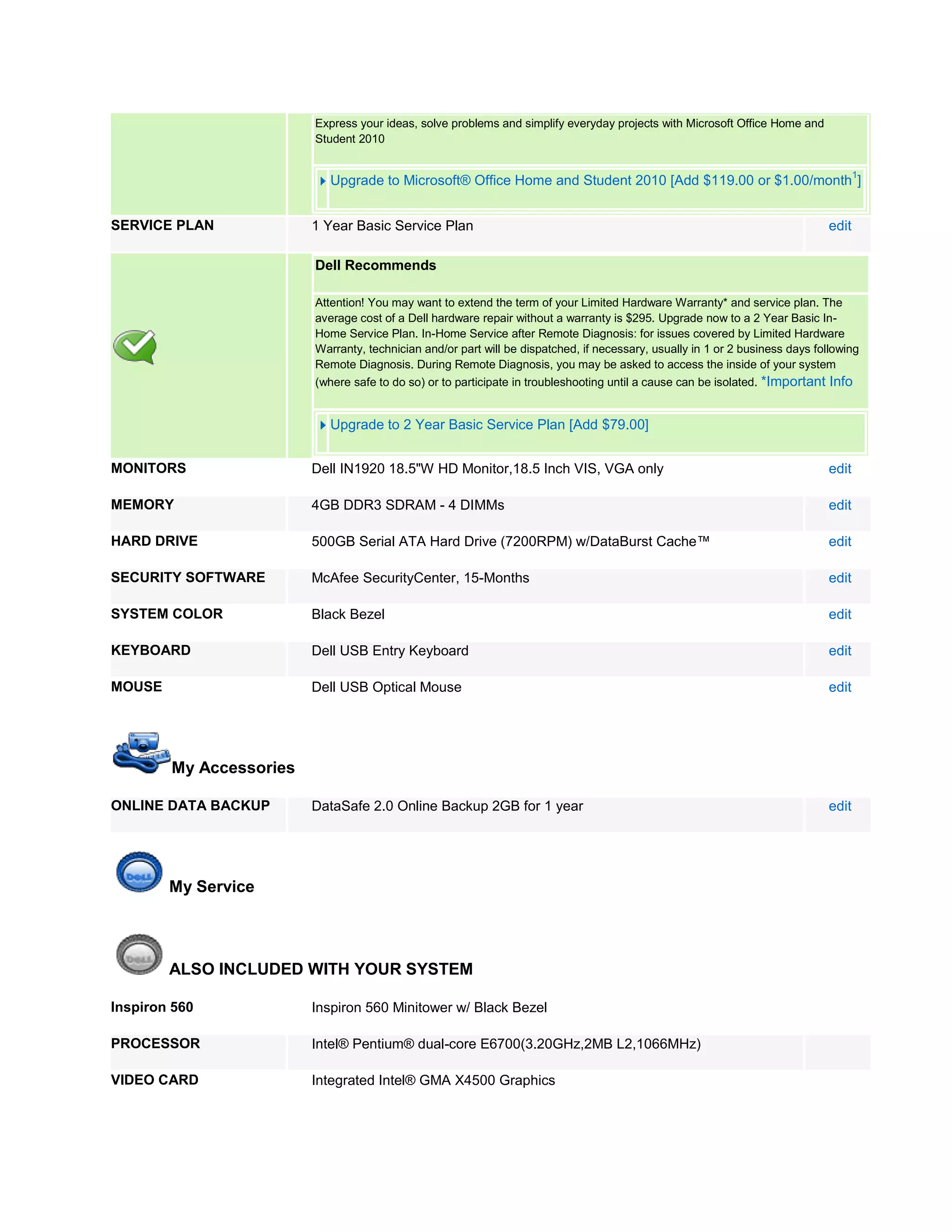 Express your ideas, solve problems and simplify everyday projects with Microsoft Office Home and
                         Student 2010

                                                                                                                                     1
                            Upgrade to Microsoft® Office Home and Student 2010 [Add $119.00 or $1.00/month ]


SERVICE PLAN             1 Year Basic Service Plan                                                                            edit

                         Dell Recommends

                         Attention! You may want to extend the term of your Limited Hardware Warranty* and service plan. The
                         average cost of a Dell hardware repair without a warranty is $295. Upgrade now to a 2 Year Basic In-
                         Home Service Plan. In-Home Service after Remote Diagnosis: for issues covered by Limited Hardware
                         Warranty, technician and/or part will be dispatched, if necessary, usually in 1 or 2 business days following
                         Remote Diagnosis. During Remote Diagnosis, you may be asked to access the inside of your system
                         (where safe to do so) or to participate in troubleshooting until a cause can be isolated. *Important Info


                            Upgrade to 2 Year Basic Service Plan [Add $79.00]


MONITORS                 Dell IN1920 18.5"W HD Monitor,18.5 Inch VIS, VGA only                                                edit

MEMORY                   4GB DDR3 SDRAM - 4 DIMMs                                                                             edit

HARD DRIVE               500GB Serial ATA Hard Drive (7200RPM) w/DataBurst Cache™                                             edit

SECURITY SOFTWARE        McAfee SecurityCenter, 15-Months                                                                     edit

SYSTEM COLOR             Black Bezel                                                                                          edit

KEYBOARD                 Dell USB Entry Keyboard                                                                              edit

MOUSE                    Dell USB Optical Mouse                                                                               edit




        My Accessories

ONLINE DATA BACKUP       DataSafe 2.0 Online Backup 2GB for 1 year                                                            edit




        My Service




        ALSO INCLUDED WITH YOUR SYSTEM

Inspiron 560             Inspiron 560 Minitower w/ Black Bezel

PROCESSOR                Intel® Pentium® dual-core E6700(3.20GHz,2MB L2,1066MHz)

VIDEO CARD               Integrated Intel® GMA X4500 Graphics
 