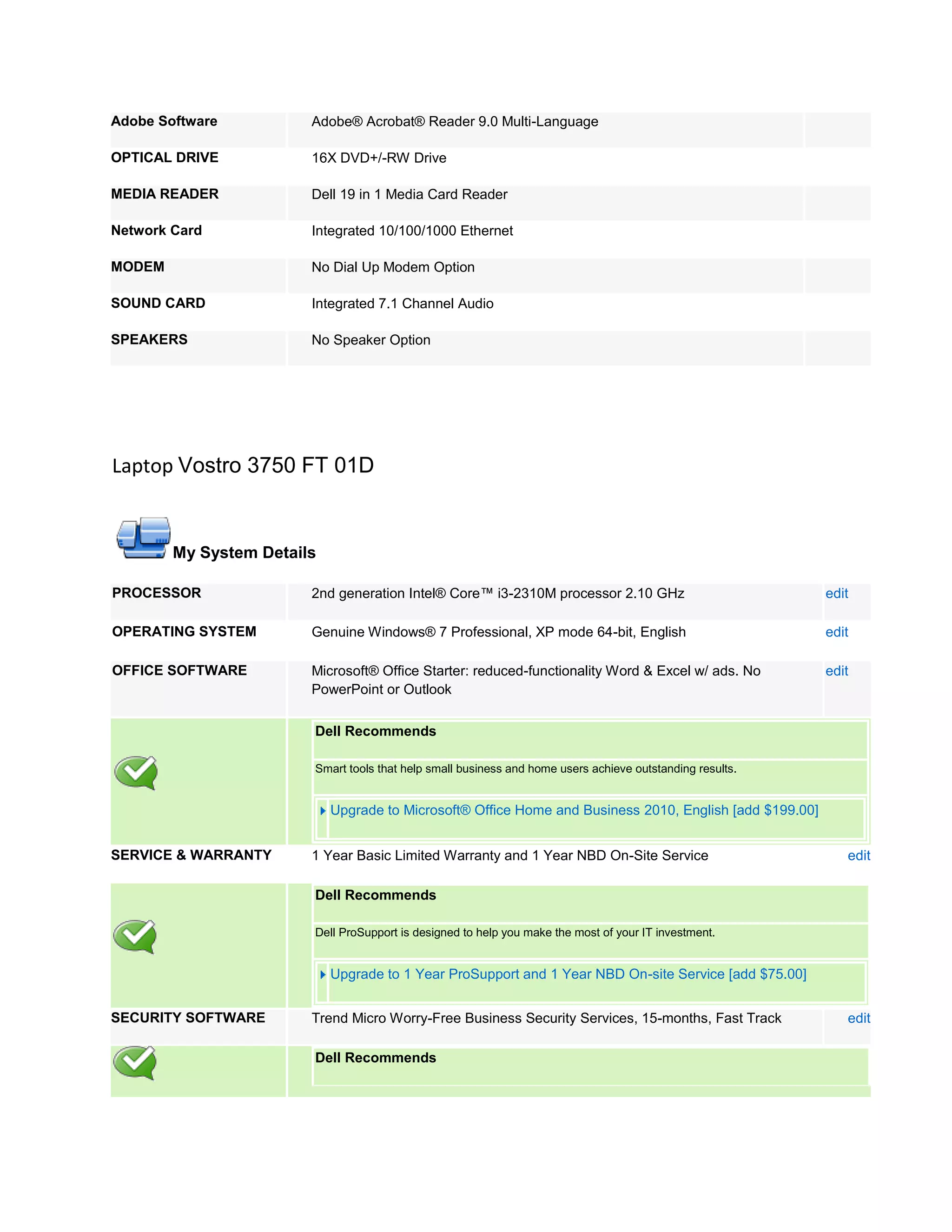 Adobe Software          Adobe® Acrobat® Reader 9.0 Multi-Language

OPTICAL DRIVE           16X DVD+/-RW Drive

MEDIA READER            Dell 19 in 1 Media Card Reader

Network Card            Integrated 10/100/1000 Ethernet

MODEM                   No Dial Up Modem Option

SOUND CARD              Integrated 7.1 Channel Audio

SPEAKERS                No Speaker Option




Laptop Vostro 3750 FT 01D


        My System Details

PROCESSOR               2nd generation Intel® Core™ i3-2310M processor 2.10 GHz                            edit

OPERATING SYSTEM        Genuine Windows® 7 Professional, XP mode 64-bit, English                           edit

OFFICE SOFTWARE         Microsoft® Office Starter: reduced-functionality Word & Excel w/ ads. No           edit
                        PowerPoint or Outlook

                        Dell Recommends

                        Smart tools that help small business and home users achieve outstanding results.


                            Upgrade to Microsoft® Office Home and Business 2010, English [add $199.00]


SERVICE & WARRANTY      1 Year Basic Limited Warranty and 1 Year NBD On-Site Service                          edit

                        Dell Recommends

                        Dell ProSupport is designed to help you make the most of your IT investment.


                            Upgrade to 1 Year ProSupport and 1 Year NBD On-site Service [add $75.00]


SECURITY SOFTWARE       Trend Micro Worry-Free Business Security Services, 15-months, Fast Track              edit

                        Dell Recommends
 