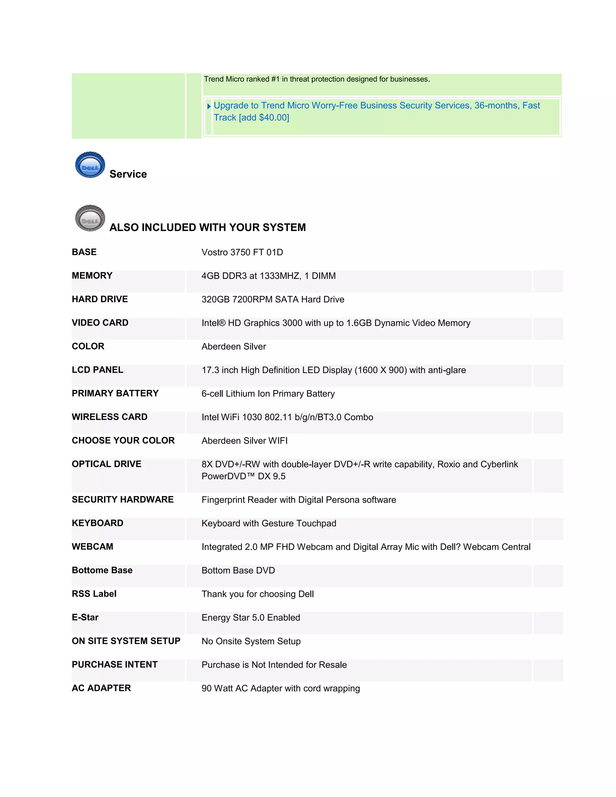 Trend Micro ranked #1 in threat protection designed for businesses.


                          Upgrade to Trend Micro Worry-Free Business Security Services, 36-months, Fast
                          Track [add $40.00]




         Service




         ALSO INCLUDED WITH YOUR SYSTEM

BASE                   Vostro 3750 FT 01D

MEMORY                 4GB DDR3 at 1333MHZ, 1 DIMM

HARD DRIVE             320GB 7200RPM SATA Hard Drive

VIDEO CARD             Intel® HD Graphics 3000 with up to 1.6GB Dynamic Video Memory

COLOR                  Aberdeen Silver

LCD PANEL              17.3 inch High Definition LED Display (1600 X 900) with anti-glare

PRIMARY BATTERY        6-cell Lithium Ion Primary Battery

WIRELESS CARD          Intel WiFi 1030 802.11 b/g/n/BT3.0 Combo

CHOOSE YOUR COLOR      Aberdeen Silver WIFI

OPTICAL DRIVE          8X DVD+/-RW with double-layer DVD+/-R write capability, Roxio and Cyberlink
                       PowerDVD™ DX 9.5

SECURITY HARDWARE      Fingerprint Reader with Digital Persona software

KEYBOARD               Keyboard with Gesture Touchpad

WEBCAM                 Integrated 2.0 MP FHD Webcam and Digital Array Mic with Dell? Webcam Central

Bottome Base           Bottom Base DVD

RSS Label              Thank you for choosing Dell

E-Star                 Energy Star 5.0 Enabled

ON SITE SYSTEM SETUP   No Onsite System Setup

PURCHASE INTENT        Purchase is Not Intended for Resale

AC ADAPTER             90 Watt AC Adapter with cord wrapping
 