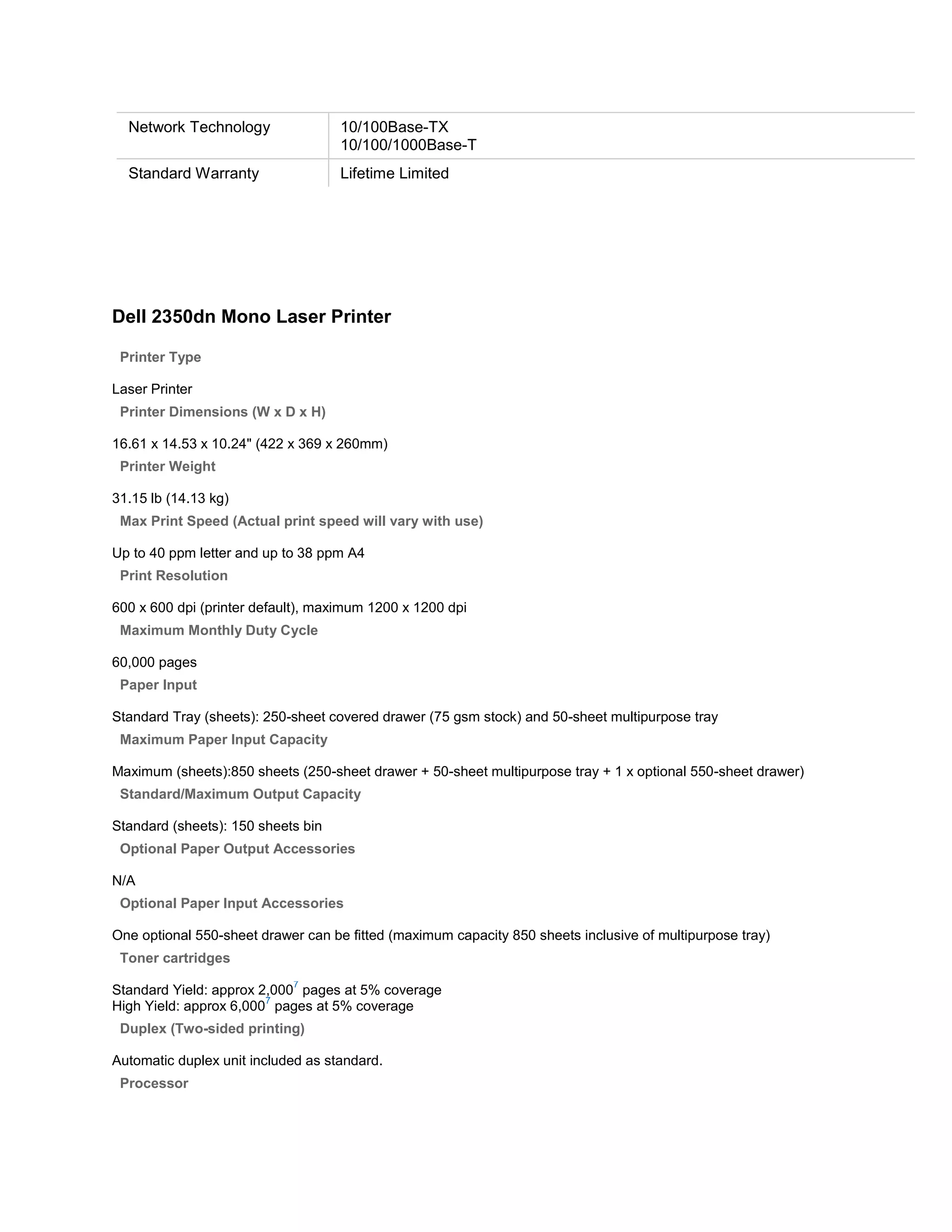 Network Technology                10/100Base-TX
                                    10/100/1000Base-T
  Standard Warranty                 Lifetime Limited




Dell 2350dn Mono Laser Printer

 Printer Type

Laser Printer
 Printer Dimensions (W x D x H)

16.61 x 14.53 x 10.24" (422 x 369 x 260mm)
 Printer Weight

31.15 lb (14.13 kg)
 Max Print Speed (Actual print speed will vary with use)

Up to 40 ppm letter and up to 38 ppm A4
 Print Resolution

600 x 600 dpi (printer default), maximum 1200 x 1200 dpi
 Maximum Monthly Duty Cycle

60,000 pages
 Paper Input

Standard Tray (sheets): 250-sheet covered drawer (75 gsm stock) and 50-sheet multipurpose tray
 Maximum Paper Input Capacity

Maximum (sheets):850 sheets (250-sheet drawer + 50-sheet multipurpose tray + 1 x optional 550-sheet drawer)
 Standard/Maximum Output Capacity

Standard (sheets): 150 sheets bin
 Optional Paper Output Accessories

N/A
 Optional Paper Input Accessories

One optional 550-sheet drawer can be fitted (maximum capacity 850 sheets inclusive of multipurpose tray)
 Toner cartridges
                            7
Standard Yield: approx 2,000 pages at 5% coverage
                        7
High Yield: approx 6,000 pages at 5% coverage
 Duplex (Two-sided printing)

Automatic duplex unit included as standard.
 Processor
 