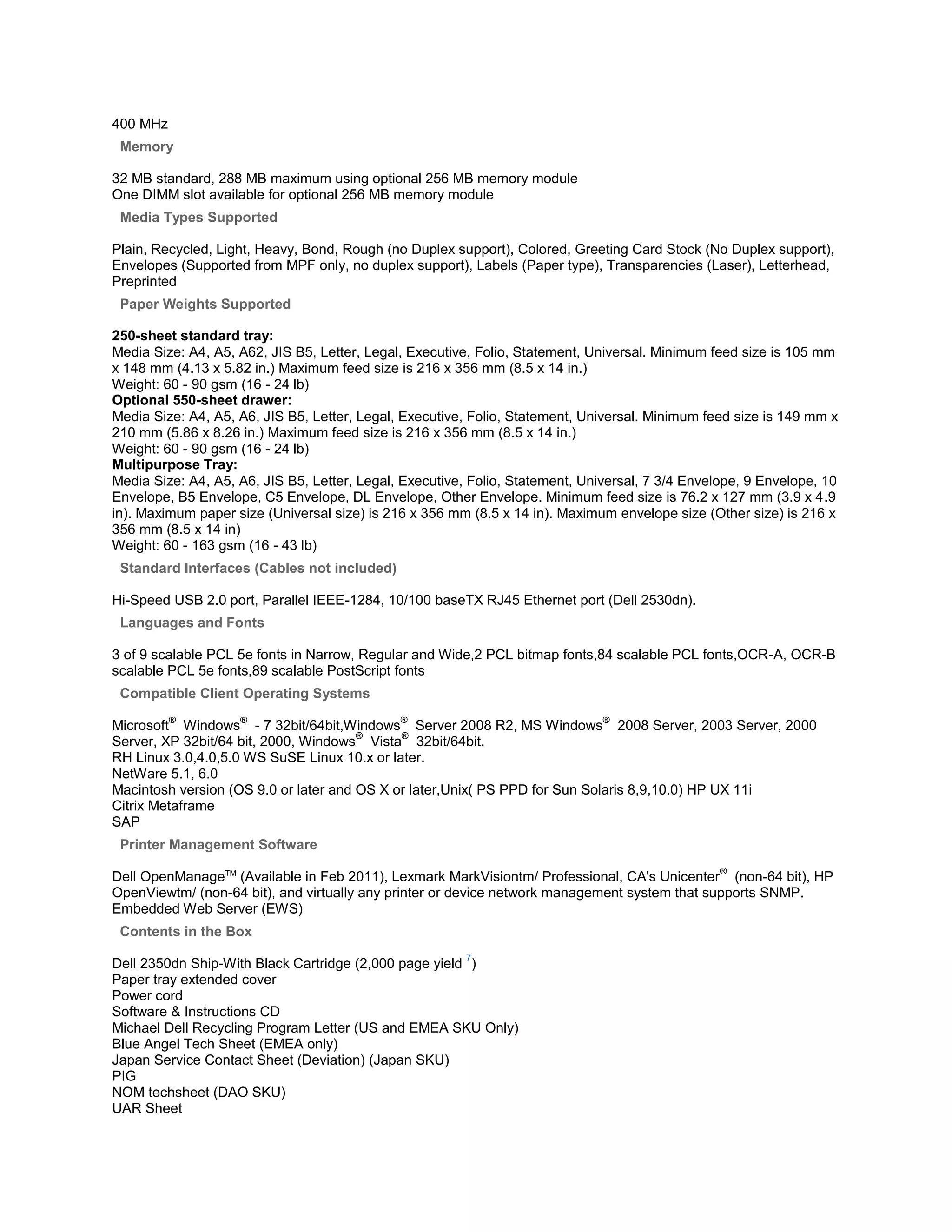 400 MHz
 Memory

32 MB standard, 288 MB maximum using optional 256 MB memory module
One DIMM slot available for optional 256 MB memory module
 Media Types Supported

Plain, Recycled, Light, Heavy, Bond, Rough (no Duplex support), Colored, Greeting Card Stock (No Duplex support),
Envelopes (Supported from MPF only, no duplex support), Labels (Paper type), Transparencies (Laser), Letterhead,
Preprinted
 Paper Weights Supported

250-sheet standard tray:
Media Size: A4, A5, A62, JIS B5, Letter, Legal, Executive, Folio, Statement, Universal. Minimum feed size is 105 mm
x 148 mm (4.13 x 5.82 in.) Maximum feed size is 216 x 356 mm (8.5 x 14 in.)
Weight: 60 - 90 gsm (16 - 24 lb)
Optional 550-sheet drawer:
Media Size: A4, A5, A6, JIS B5, Letter, Legal, Executive, Folio, Statement, Universal. Minimum feed size is 149 mm x
210 mm (5.86 x 8.26 in.) Maximum feed size is 216 x 356 mm (8.5 x 14 in.)
Weight: 60 - 90 gsm (16 - 24 lb)
Multipurpose Tray:
Media Size: A4, A5, A6, JIS B5, Letter, Legal, Executive, Folio, Statement, Universal, 7 3/4 Envelope, 9 Envelope, 10
Envelope, B5 Envelope, C5 Envelope, DL Envelope, Other Envelope. Minimum feed size is 76.2 x 127 mm (3.9 x 4.9
in). Maximum paper size (Universal size) is 216 x 356 mm (8.5 x 14 in). Maximum envelope size (Other size) is 216 x
356 mm (8.5 x 14 in)
Weight: 60 - 163 gsm (16 - 43 lb)
 Standard Interfaces (Cables not included)

Hi-Speed USB 2.0 port, Parallel IEEE-1284, 10/100 baseTX RJ45 Ethernet port (Dell 2530dn).
 Languages and Fonts

3 of 9 scalable PCL 5e fonts in Narrow, Regular and Wide,2 PCL bitmap fonts,84 scalable PCL fonts,OCR-A, OCR-B
scalable PCL 5e fonts,89 scalable PostScript fonts
 Compatible Client Operating Systems
          ®         ®                         ®                                ®
Microsoft Windows - 7 32bit/64bit,Windows Server 2008 R2, MS Windows 2008 Server, 2003 Server, 2000
                                       ®     ®
Server, XP 32bit/64 bit, 2000, Windows Vista 32bit/64bit.
RH Linux 3.0,4.0,5.0 WS SuSE Linux 10.x or later.
NetWare 5.1, 6.0
Macintosh version (OS 9.0 or later and OS X or later,Unix( PS PPD for Sun Solaris 8,9,10.0) HP UX 11i
Citrix Metaframe
SAP
 Printer Management Software
                                                                                                 ®
Dell OpenManageTM (Available in Feb 2011), Lexmark MarkVisiontm/ Professional, CA's Unicenter (non-64 bit), HP
OpenViewtm/ (non-64 bit), and virtually any printer or device network management system that supports SNMP.
Embedded Web Server (EWS)
 Contents in the Box
                                                         7
Dell 2350dn Ship-With Black Cartridge (2,000 page yield )
Paper tray extended cover
Power cord
Software & Instructions CD
Michael Dell Recycling Program Letter (US and EMEA SKU Only)
Blue Angel Tech Sheet (EMEA only)
Japan Service Contact Sheet (Deviation) (Japan SKU)
PIG
NOM techsheet (DAO SKU)
UAR Sheet
 