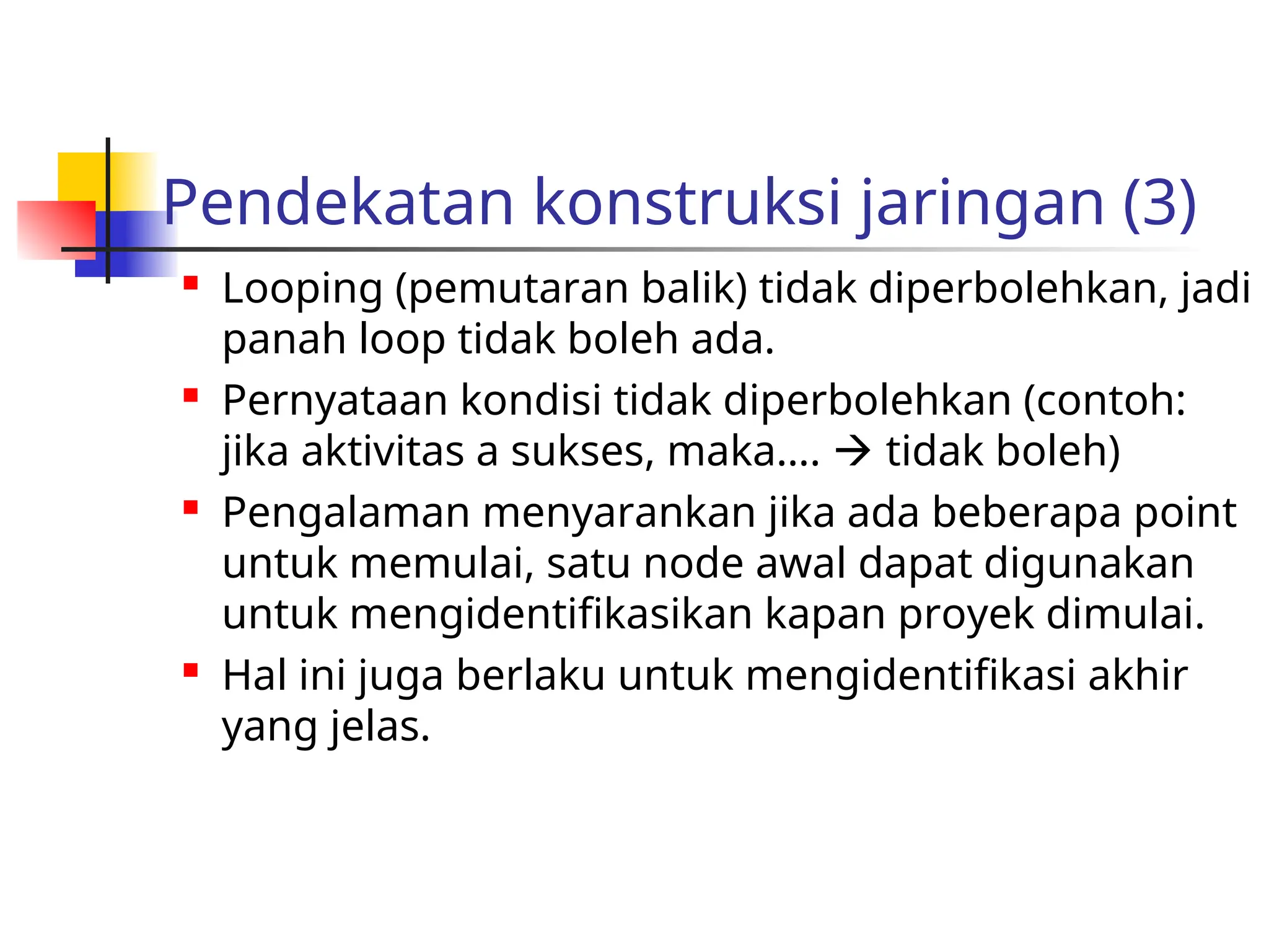 Pendekatan konstruksi jaringan (3)
 Looping (pemutaran balik) tidak diperbolehkan, jadi
panah loop tidak boleh ada.
 Pernyataan kondisi tidak diperbolehkan (contoh:
jika aktivitas a sukses, maka….  tidak boleh)
 Pengalaman menyarankan jika ada beberapa point
untuk memulai, satu node awal dapat digunakan
untuk mengidentifikasikan kapan proyek dimulai.
 Hal ini juga berlaku untuk mengidentifikasi akhir
yang jelas.
 