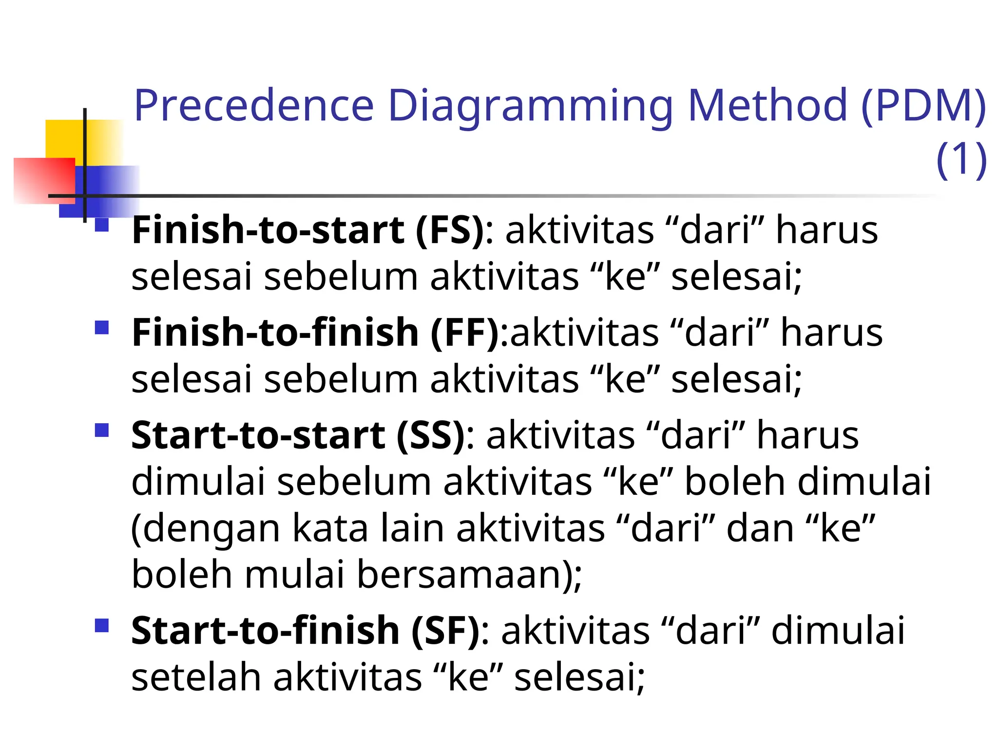 Precedence Diagramming Method (PDM)
(1)
 Finish-to-start (FS): aktivitas “dari” harus
selesai sebelum aktivitas “ke” selesai;
 Finish-to-finish (FF):aktivitas “dari” harus
selesai sebelum aktivitas “ke” selesai;
 Start-to-start (SS): aktivitas “dari” harus
dimulai sebelum aktivitas “ke” boleh dimulai
(dengan kata lain aktivitas “dari” dan “ke”
boleh mulai bersamaan);
 Start-to-finish (SF): aktivitas “dari” dimulai
setelah aktivitas “ke” selesai;
 