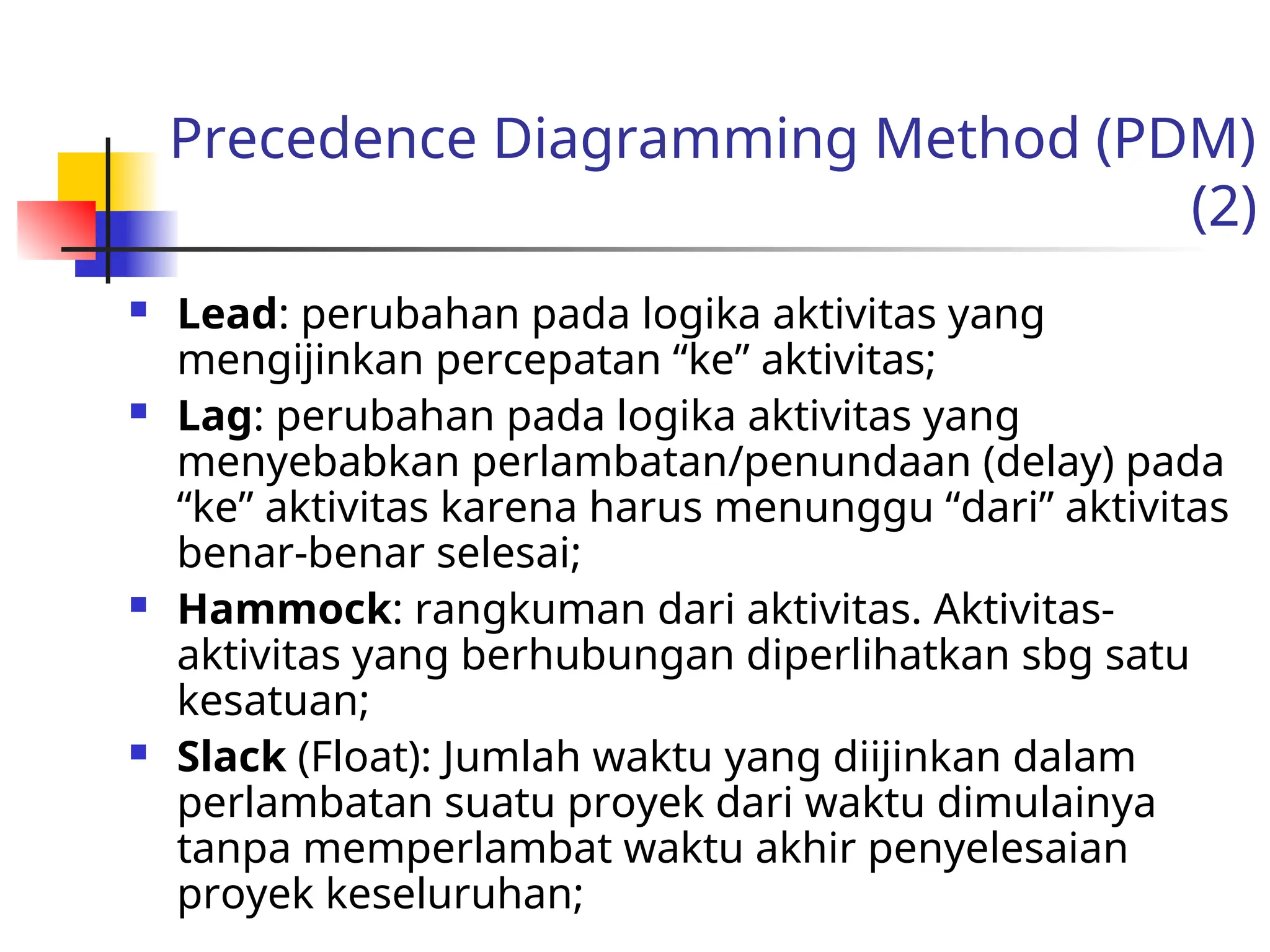 Precedence Diagramming Method (PDM)
(2)
 Lead: perubahan pada logika aktivitas yang
mengijinkan percepatan “ke” aktivitas;
 Lag: perubahan pada logika aktivitas yang
menyebabkan perlambatan/penundaan (delay) pada
“ke” aktivitas karena harus menunggu “dari” aktivitas
benar-benar selesai;
 Hammock: rangkuman dari aktivitas. Aktivitas-
aktivitas yang berhubungan diperlihatkan sbg satu
kesatuan;
 Slack (Float): Jumlah waktu yang diijinkan dalam
perlambatan suatu proyek dari waktu dimulainya
tanpa memperlambat waktu akhir penyelesaian
proyek keseluruhan;
 