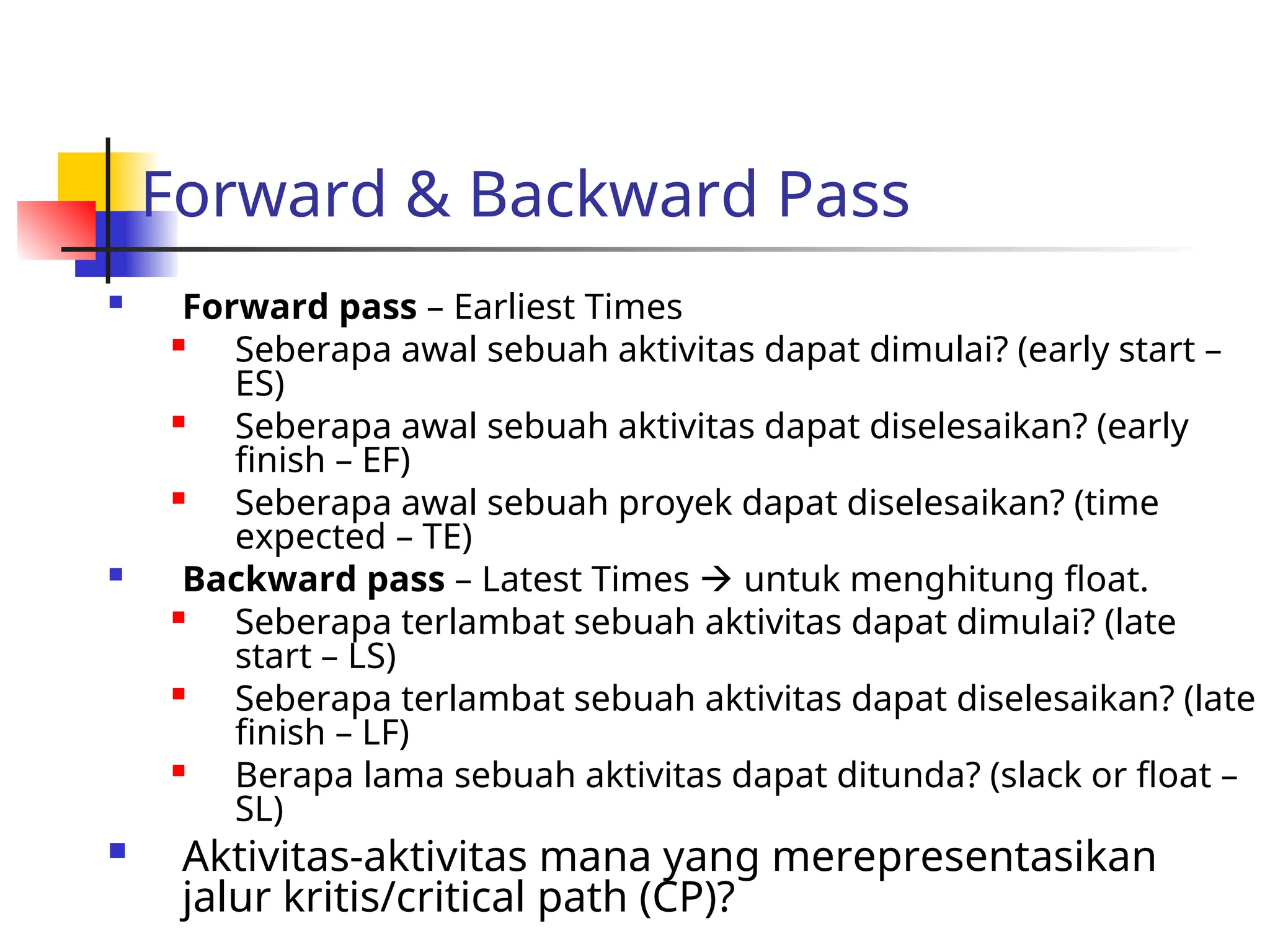 Forward & Backward Pass
 Forward pass – Earliest Times

Seberapa awal sebuah aktivitas dapat dimulai? (early start –
ES)

Seberapa awal sebuah aktivitas dapat diselesaikan? (early
finish – EF)

Seberapa awal sebuah proyek dapat diselesaikan? (time
expected – TE)
 Backward pass – Latest Times  untuk menghitung float.
 Seberapa terlambat sebuah aktivitas dapat dimulai? (late
start – LS)

Seberapa terlambat sebuah aktivitas dapat diselesaikan? (late
finish – LF)
 Berapa lama sebuah aktivitas dapat ditunda? (slack or float –
SL)
 Aktivitas-aktivitas mana yang merepresentasikan
jalur kritis/critical path (CP)?
 