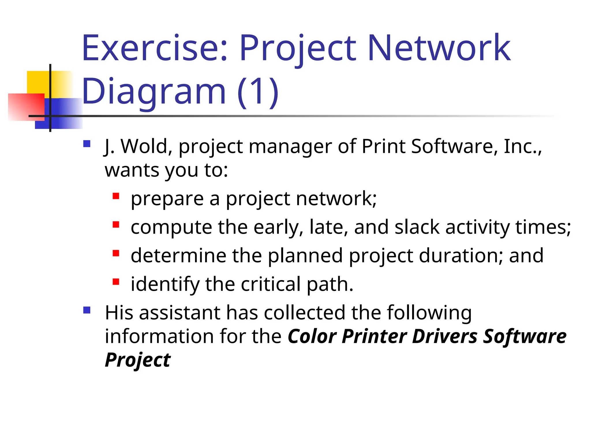 Exercise: Project Network
Diagram (1)
 J. Wold, project manager of Print Software, Inc.,
wants you to:
 prepare a project network;
 compute the early, late, and slack activity times;
 determine the planned project duration; and
 identify the critical path.
 His assistant has collected the following
information for the Color Printer Drivers Software
Project
 