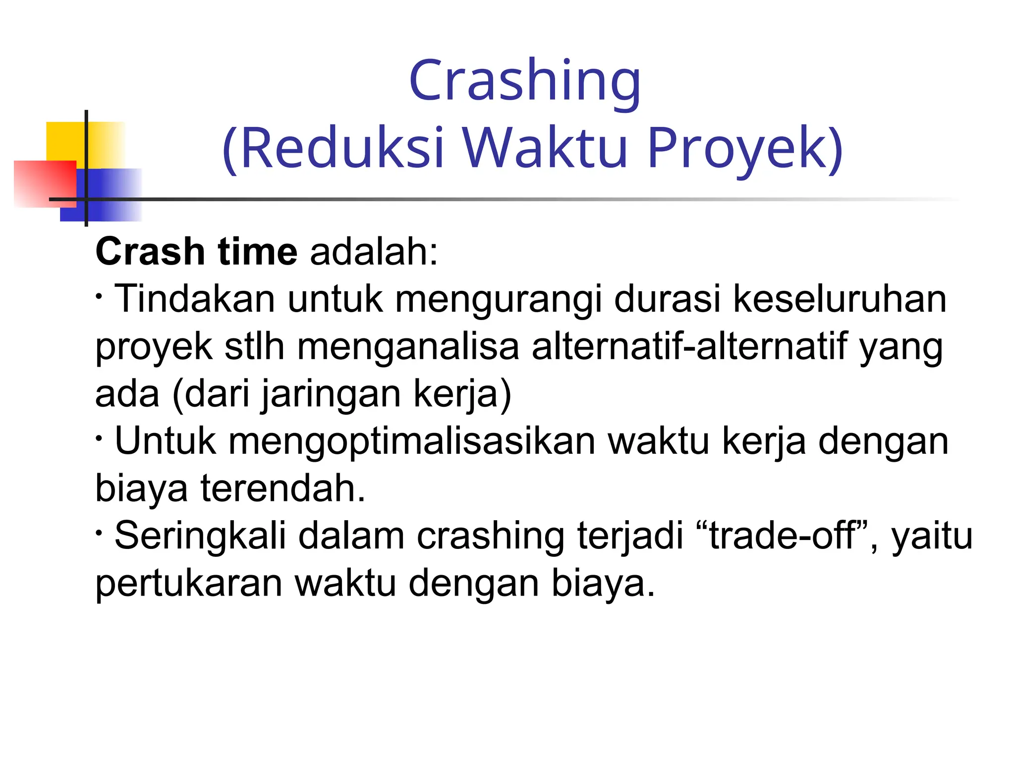Crashing
(Reduksi Waktu Proyek)
Crash time adalah:
• Tindakan untuk mengurangi durasi keseluruhan
proyek stlh menganalisa alternatif-alternatif yang
ada (dari jaringan kerja)
• Untuk mengoptimalisasikan waktu kerja dengan
biaya terendah.
• Seringkali dalam crashing terjadi “trade-off”, yaitu
pertukaran waktu dengan biaya.
 