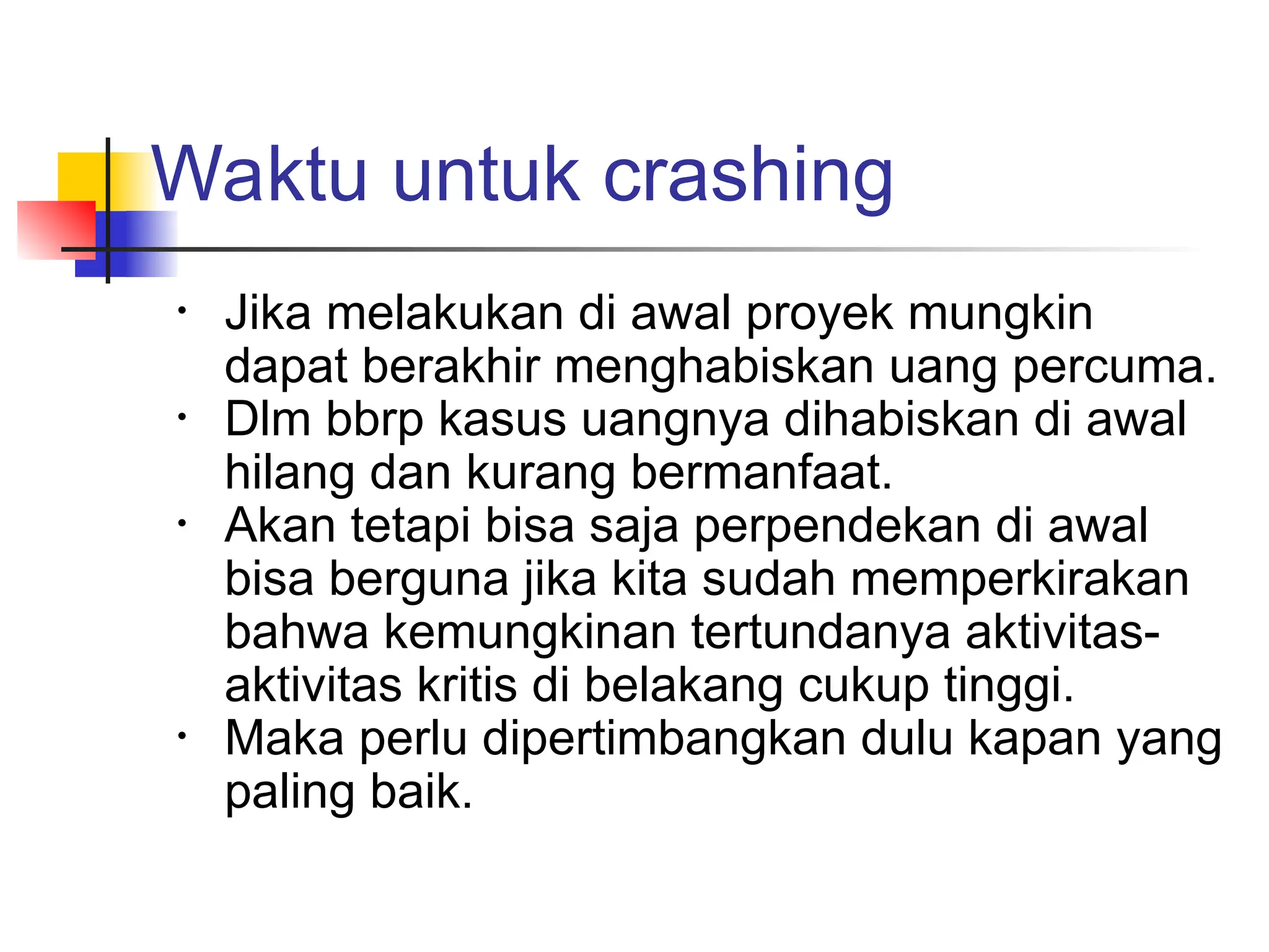 Waktu untuk crashing
• Jika melakukan di awal proyek mungkin
dapat berakhir menghabiskan uang percuma.
• Dlm bbrp kasus uangnya dihabiskan di awal
hilang dan kurang bermanfaat.
• Akan tetapi bisa saja perpendekan di awal
bisa berguna jika kita sudah memperkirakan
bahwa kemungkinan tertundanya aktivitas-
aktivitas kritis di belakang cukup tinggi.
• Maka perlu dipertimbangkan dulu kapan yang
paling baik.
 