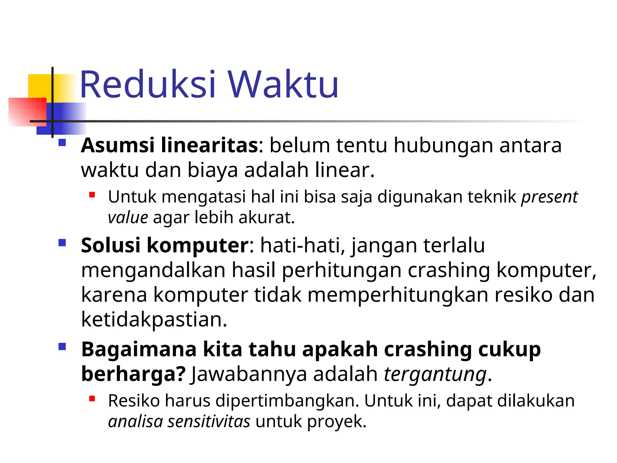 Reduksi Waktu
 Asumsi linearitas: belum tentu hubungan antara
waktu dan biaya adalah linear.
 Untuk mengatasi hal ini bisa saja digunakan teknik present
value agar lebih akurat.
 Solusi komputer: hati-hati, jangan terlalu
mengandalkan hasil perhitungan crashing komputer,
karena komputer tidak memperhitungkan resiko dan
ketidakpastian.
 Bagaimana kita tahu apakah crashing cukup
berharga? Jawabannya adalah tergantung.
 Resiko harus dipertimbangkan. Untuk ini, dapat dilakukan
analisa sensitivitas untuk proyek.
 