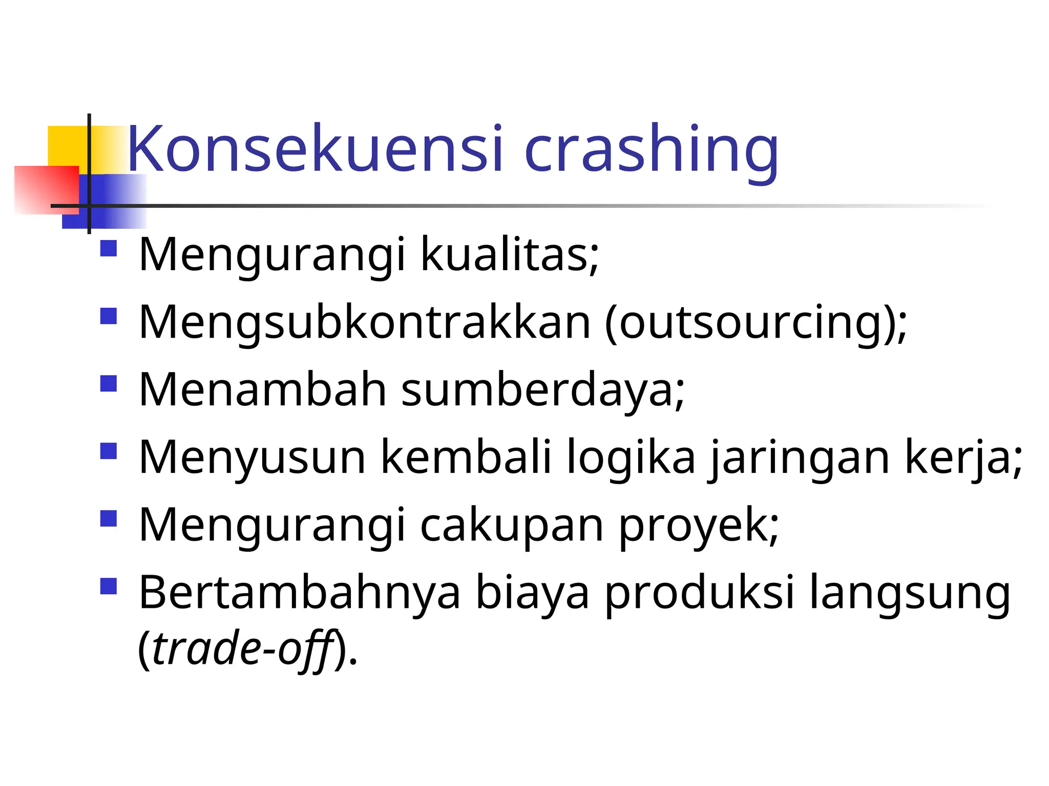 Konsekuensi crashing
 Mengurangi kualitas;
 Mengsubkontrakkan (outsourcing);
 Menambah sumberdaya;
 Menyusun kembali logika jaringan kerja;
 Mengurangi cakupan proyek;
 Bertambahnya biaya produksi langsung
(trade-off).
 