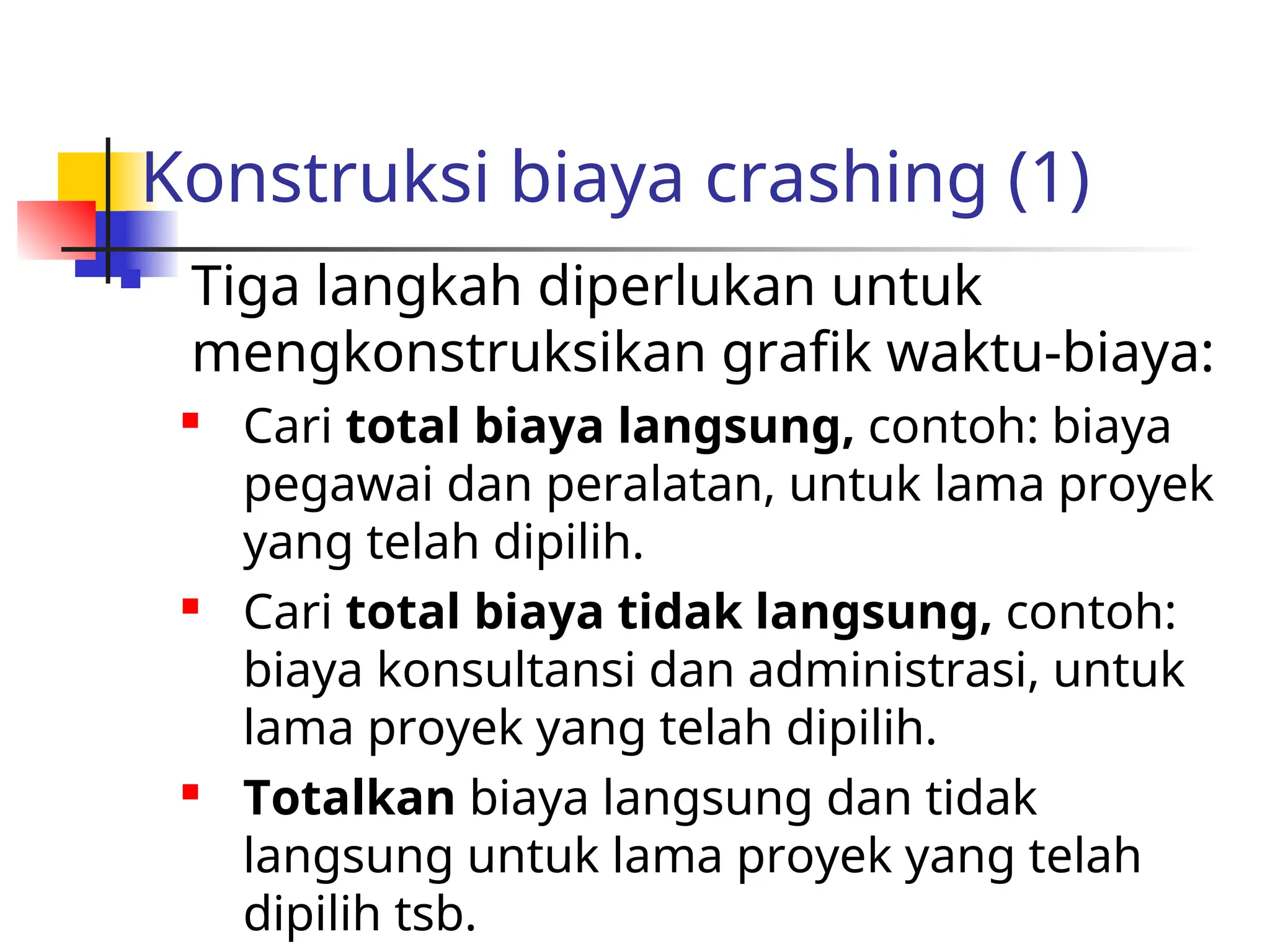 Konstruksi biaya crashing (1)
 Tiga langkah diperlukan untuk
mengkonstruksikan grafik waktu-biaya:

Cari total biaya langsung, contoh: biaya
pegawai dan peralatan, untuk lama proyek
yang telah dipilih.

Cari total biaya tidak langsung, contoh:
biaya konsultansi dan administrasi, untuk
lama proyek yang telah dipilih.

Totalkan biaya langsung dan tidak
langsung untuk lama proyek yang telah
dipilih tsb.
 