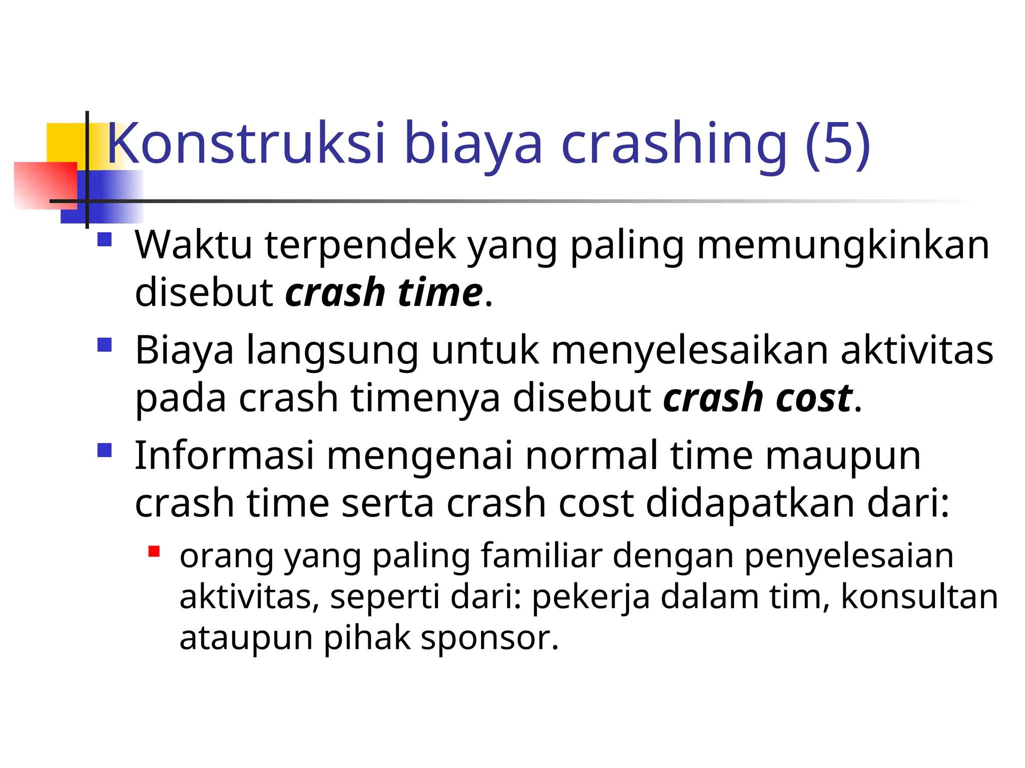 Konstruksi biaya crashing (5)
 Waktu terpendek yang paling memungkinkan
disebut crash time.
 Biaya langsung untuk menyelesaikan aktivitas
pada crash timenya disebut crash cost.
 Informasi mengenai normal time maupun
crash time serta crash cost didapatkan dari:
 orang yang paling familiar dengan penyelesaian
aktivitas, seperti dari: pekerja dalam tim, konsultan
ataupun pihak sponsor.
 