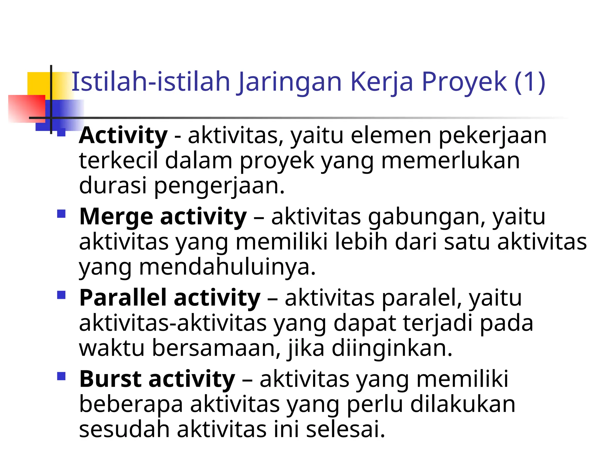 Istilah-istilah Jaringan Kerja Proyek (1)
 Activity - aktivitas, yaitu elemen pekerjaan
terkecil dalam proyek yang memerlukan
durasi pengerjaan.
 Merge activity – aktivitas gabungan, yaitu
aktivitas yang memiliki lebih dari satu aktivitas
yang mendahuluinya.
 Parallel activity – aktivitas paralel, yaitu
aktivitas-aktivitas yang dapat terjadi pada
waktu bersamaan, jika diinginkan.
 Burst activity – aktivitas yang memiliki
beberapa aktivitas yang perlu dilakukan
sesudah aktivitas ini selesai.
 