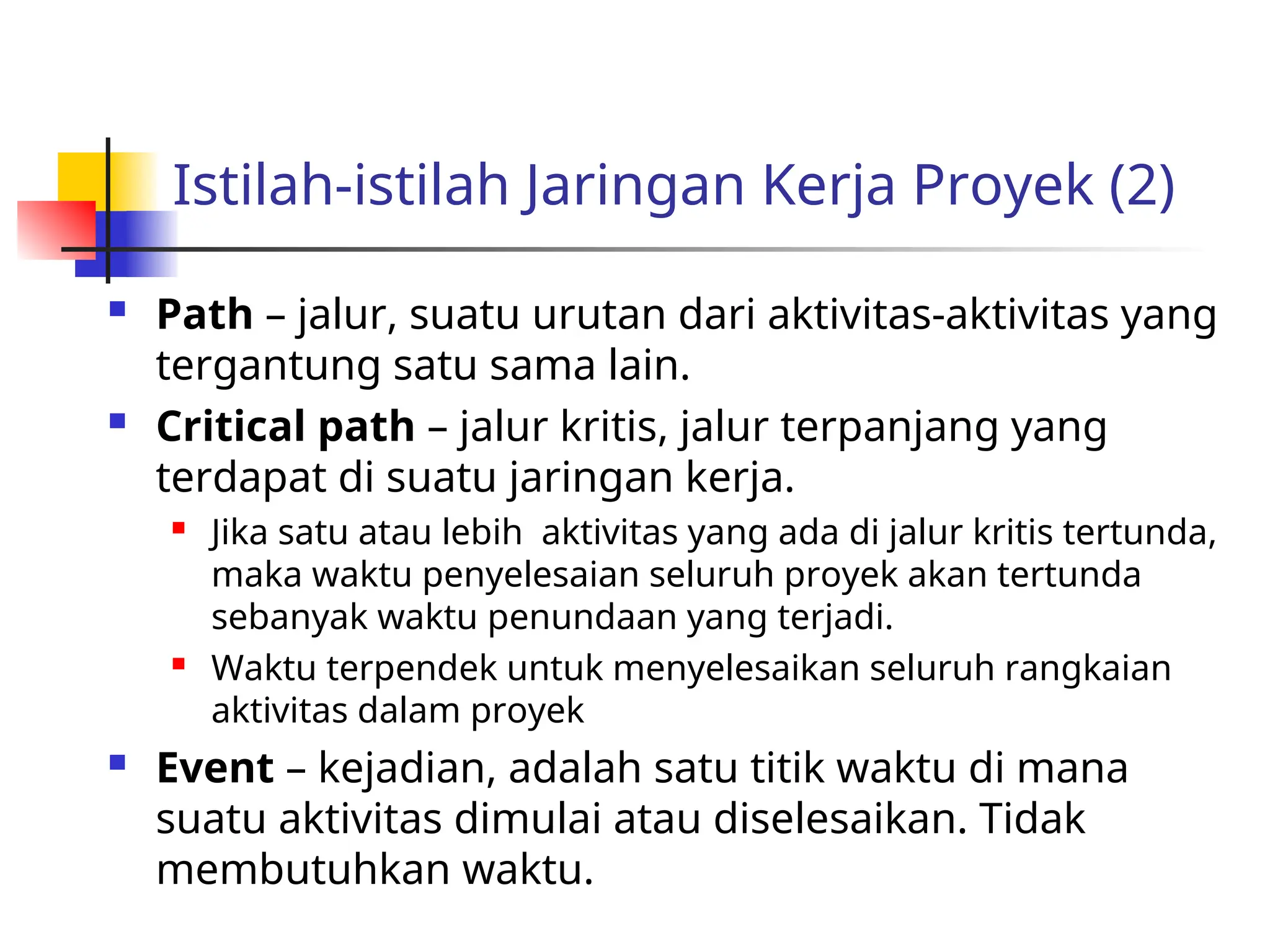 Istilah-istilah Jaringan Kerja Proyek (2)
 Path – jalur, suatu urutan dari aktivitas-aktivitas yang
tergantung satu sama lain.
 Critical path – jalur kritis, jalur terpanjang yang
terdapat di suatu jaringan kerja.
 Jika satu atau lebih aktivitas yang ada di jalur kritis tertunda,
maka waktu penyelesaian seluruh proyek akan tertunda
sebanyak waktu penundaan yang terjadi.
 Waktu terpendek untuk menyelesaikan seluruh rangkaian
aktivitas dalam proyek
 Event – kejadian, adalah satu titik waktu di mana
suatu aktivitas dimulai atau diselesaikan. Tidak
membutuhkan waktu.
 