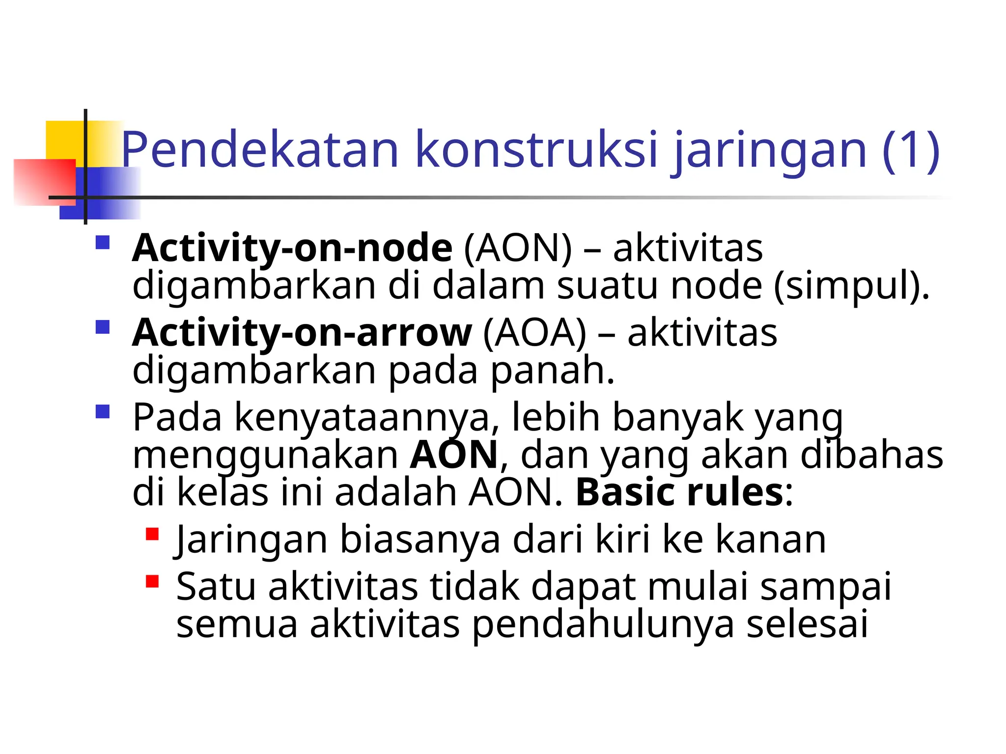Pendekatan konstruksi jaringan (1)
 Activity-on-node (AON) – aktivitas
digambarkan di dalam suatu node (simpul).
 Activity-on-arrow (AOA) – aktivitas
digambarkan pada panah.
 Pada kenyataannya, lebih banyak yang
menggunakan AON, dan yang akan dibahas
di kelas ini adalah AON. Basic rules:
 Jaringan biasanya dari kiri ke kanan

Satu aktivitas tidak dapat mulai sampai
semua aktivitas pendahulunya selesai
 