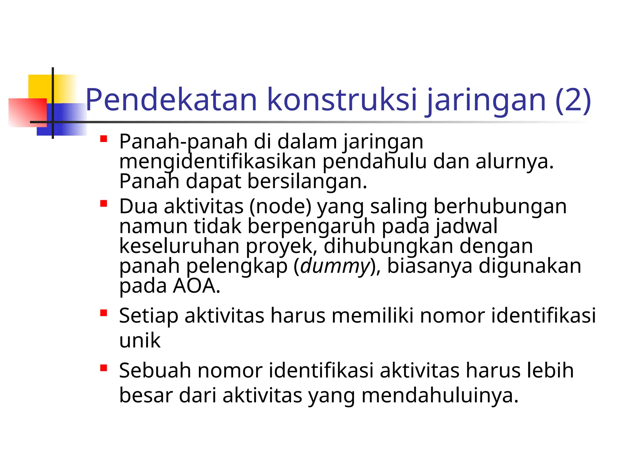 Pendekatan konstruksi jaringan (2)
 Panah-panah di dalam jaringan
mengidentifikasikan pendahulu dan alurnya.
Panah dapat bersilangan.

Dua aktivitas (node) yang saling berhubungan
namun tidak berpengaruh pada jadwal
keseluruhan proyek, dihubungkan dengan
panah pelengkap (dummy), biasanya digunakan
pada AOA.
 Setiap aktivitas harus memiliki nomor identifikasi
unik
 Sebuah nomor identifikasi aktivitas harus lebih
besar dari aktivitas yang mendahuluinya.
 