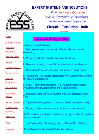 EXPERT SYSTEMS AND SOLUTIONS
Email: expertsyssol@gmail.com
Cell: +91-9952749533, +91-9345276362
website: www.researchprojects.info
Chennai , Tamil Nadu, India
Mobile View
HOME
POWER SYSTEMS
IEEE 2012
ABSTRACTS
PROJECT AREAS
VIDEOS
KITS AND SPARES
PROJECTS LIST
ONE-DAY
WORKSHOP
JOB OPENINGS
ELECTRICAL
WORKS
ONLINE TUTORING
ELECTRONICS
SERVICING
CONTACTS
FAQ
Downloads
Network Project Titles
Titles on Network Security:
1.Basic concepts and taxonomy of dependable and secure
computing
2. Modeling and Automated Containment of Worms
3. Database security - concepts, approaches, and challenges
4. Controlling IP Spoofing through Interdomain Packet Filters.
5. An Efficient Time-Bound Hierarchical Key Management Scheme
for Secure Broadcasting
6. SASI: A New Ultralightweight RFID Authentication Protocol
Providing Strong Authentication and Strong Integrity
7. Securing Mobile Ad Hoc Networks with Certificateless Public
Keys
8. Comprehensive approach to intrusion detection alert correlation
9. Dynamic power management in wireless sensor networks
10. Middleware: middleware challenges and approaches for wireless
sensor networks.
11. A Classification of Emerging and Traditional Grid Systems
12 Middleware for Distributed Video Surveillance
 