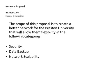 Network Proposal
Introduction
The scope of this proposal is to create a
better network for the Preston University
that will allow them flexibility in the
following categories:
• Security
• Data Backup
• Network Scalability
Prepared By hamza khan
 