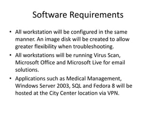 Software Requirements
• All workstation will be configured in the same
manner. An image disk will be created to allow
greater flexibility when troubleshooting.
• All workstations will be running Virus Scan,
Microsoft Office and Microsoft Live for email
solutions.
• Applications such as Medical Management,
Windows Server 2003, SQL and Fedora 8 will be
hosted at the City Center location via VPN.
 