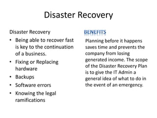 Disaster Recovery
Disaster Recovery
• Being able to recover fast
is key to the continuation
of a business.
• Fixing or Replacing
hardware
• Backups
• Software errors
• Knowing the legal
ramifications
Planning before it happens
saves time and prevents the
company from losing
generated income. The scope
of the Disaster Recovery Plan
is to give the IT Admin a
general idea of what to do in
the event of an emergency.
 