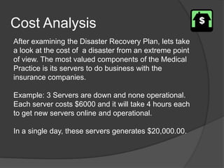 Cost AnalysisAfter examining the Disaster Recovery Plan, lets take a look at the cost of  a disaster from an extreme point of view. The most valued components of the Medical Practice is its servers to do business with the insurance companies.Example: 3 Servers are down and none operational. Each server costs $6000 and it will take 4 hours each to get new servers online and operational.In a single day, these servers generates $20,000.00.