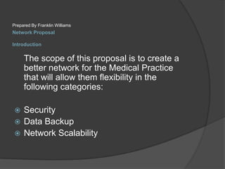 Network ProposalIntroductionPrepared By Franklin Williams	The scope of this proposal is to create a better network for the Medical Practice that will allow them flexibility in the following categories:SecurityData BackupNetwork Scalability